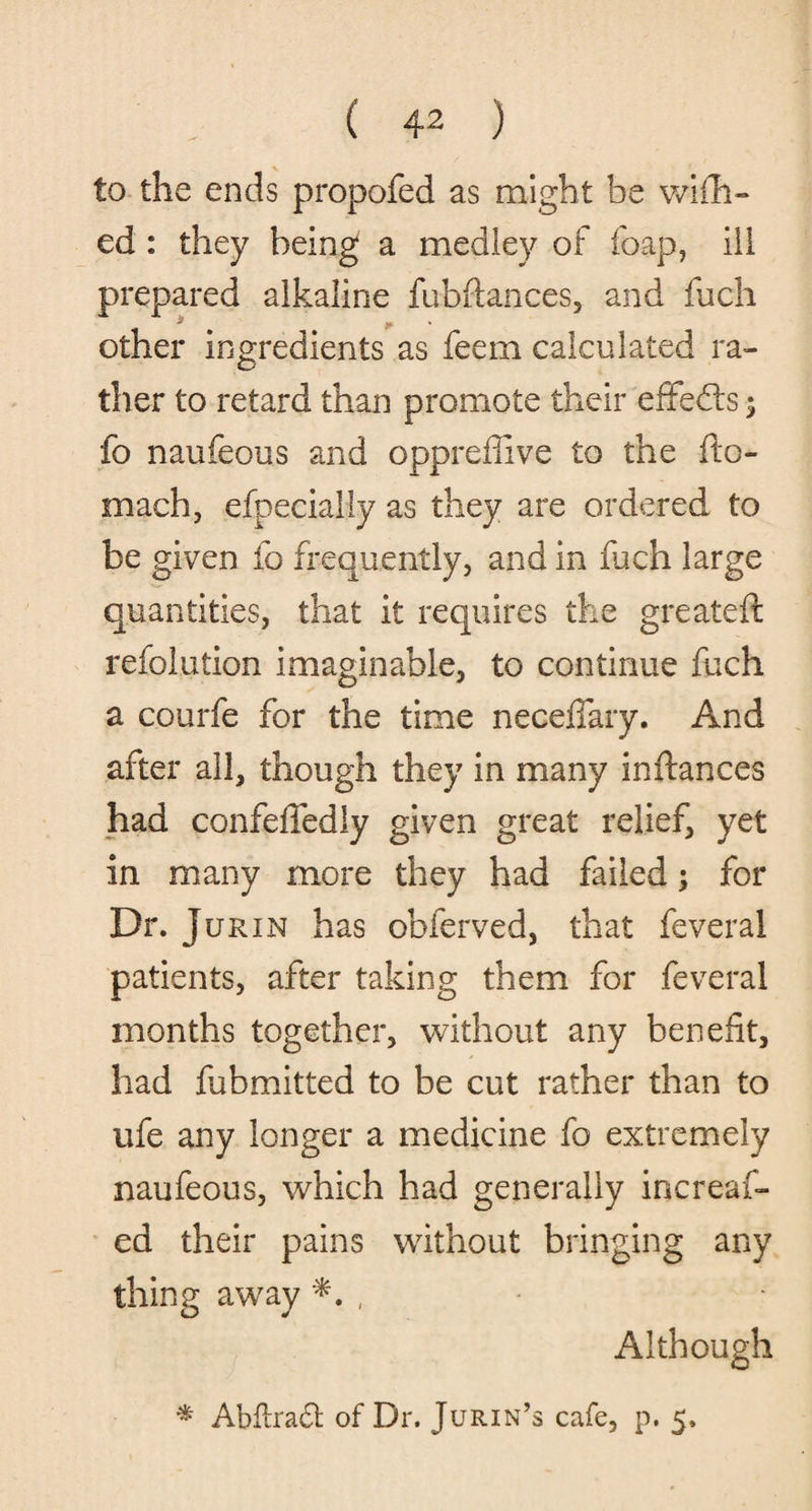 to the ends propofed as might he wish¬ ed : they being a medley of foap, ill prepared alkaline fuhftances, and fuch other ingredients as feern calculated ra¬ ther to retard than promote their effects; fo naufeous and oppreffive to the fto- mach, efpecialiy as they are ordered to be given fo frequently, and in fuch large quantities, that it requires the greateft refolution imaginable, to continue fuch a courfe for the time necefiary. And after all, though they in many inftances had confeffedly given great relief, yet in many more they had failed; for Dr. j urxn has obferved, that feveral patients, after taking them for feveral months together, without any benefit, had fubmitted to be cut rather than to ufe any longer a medicine fo extremely naufeous, which had generally increaf- ed their pains without bringing any thing away , Although * Abflradt of Dr. Jurin’s cafe, p. 5.
