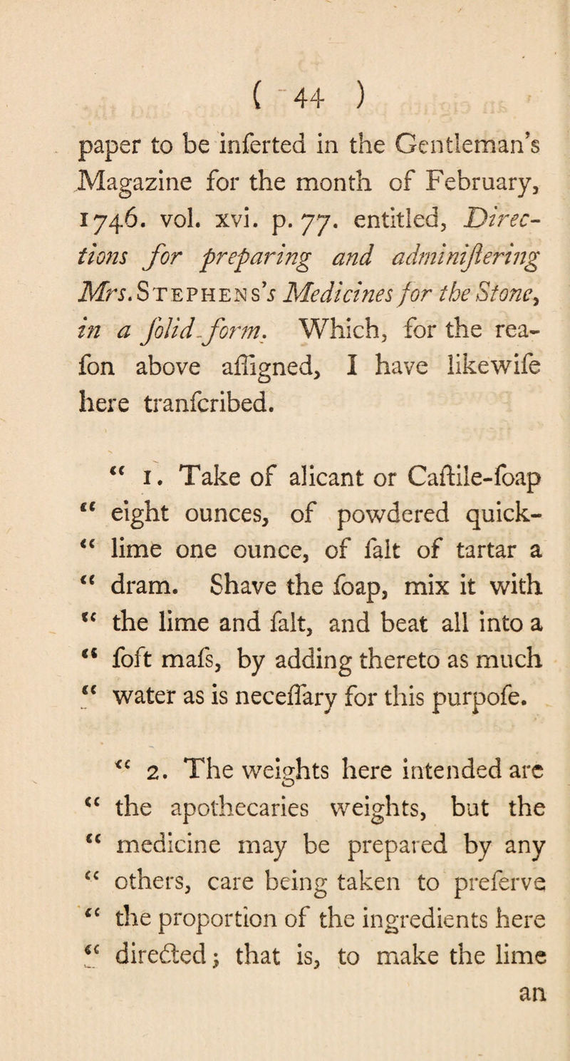 paper to be inferted in the Gentleman's Magazine for the month of February, 1746. vol. xvi. p. 77. entitled, Direc¬ tions for preparing and adminijlering Mrs. Stephen sh Medicines for the Stone> in a folid-form. Which, for the rea~ fon above affigned, I have likewife here tranfcribed. <c 1. Take of alicant or Caftile-foap fC eight ounces, of powdered quick- “ lime one ounce, of fait of tartar a u dram. Shave the foap, mix it with u the lime and fait, and beat all into a €i foft mafs, by adding thereto as much <c water as is neceffary for this purpofe. 2. The weights here intended arc <c the apothecaries weights, but the u medicine may be prepared by any £C others, care being taken to preferve ct the proportion of the ingredients here u directed ; that is, to make the lime an