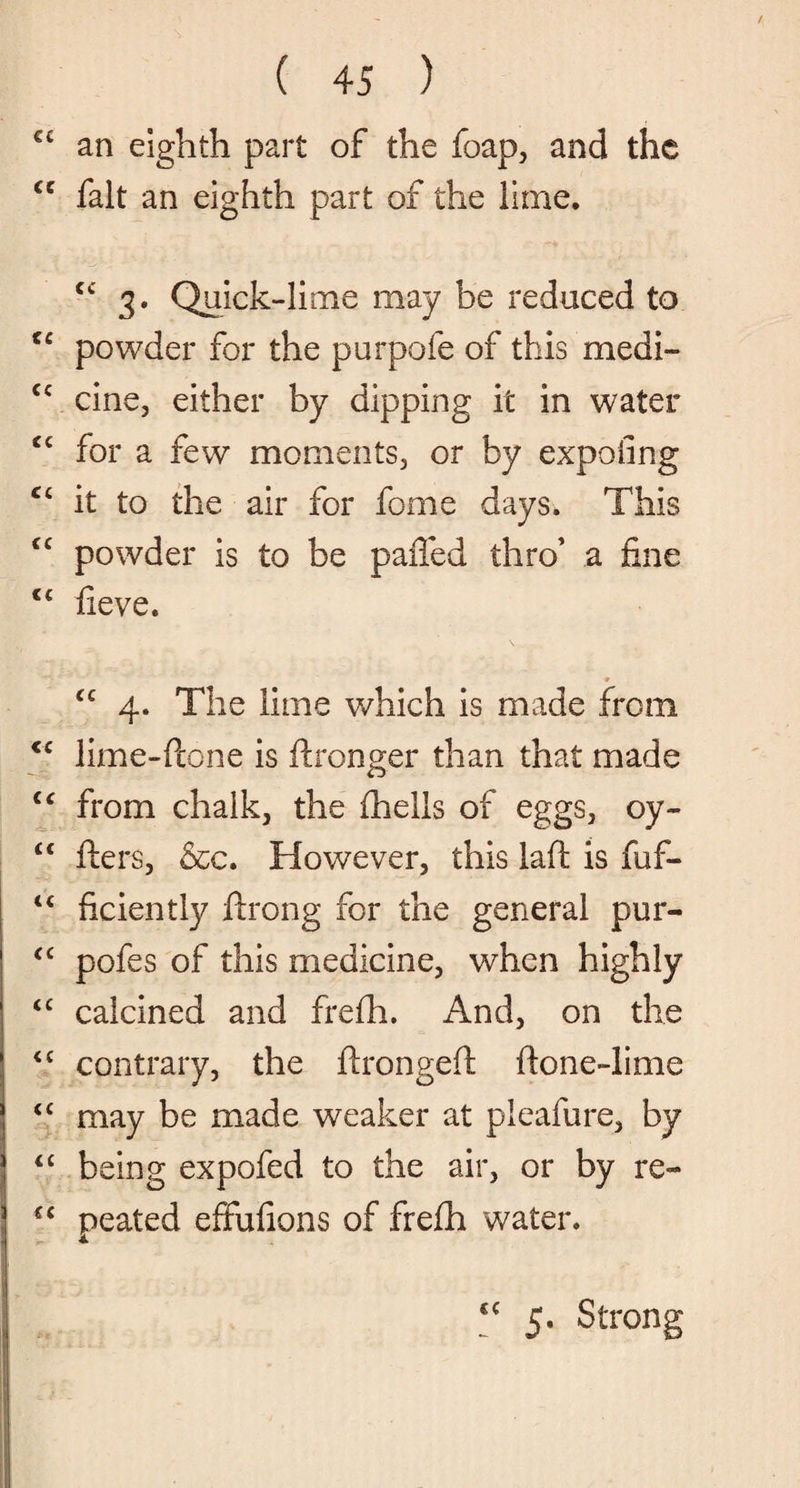 € C an eighth part of the foap, and the cc fait an eighth part of the lime. cc 3* Quick-lime may be reduced to cc powder for the purpofe of this medi- cc cine, either by dipping it in water <c for a few moments, or by expofing cc it to the air for fome days. This <c powder is to be paffed thro’ a fine cc fieve. cc 4. The lime which is made from <c lime-flone is ftronger than that made cc from chalk, the fhelis of eggs, oy- <c fters, &c. However, this lad is fuf- ficiently ftrong for the general pur- <c pofes of this medicine, when highly “ calcined and frefh. And, on the cc contrary, the ftrongeft ftone-lime “ may be made weaker at pleafure, by 4£ being expofed to the air, or by re- iC peated effufions of frefh water. cc 5. Strong