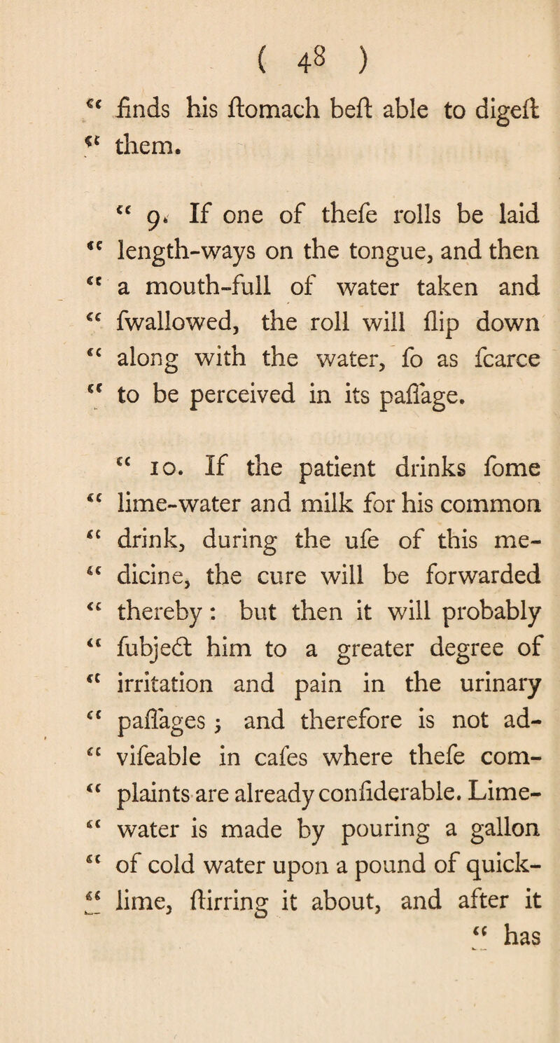 €c finds his ftomach beft able to digelt u them. “9. If one of thefe rolls be laid length-ways on the tongue, and then cc a mouth-full of water taken and €C fwallowed, the roll will flip down <c along with the water, fo as fcarce a to be perceived in its paflage. cc io. If the patient drinks fome <c lime-water and milk for his common £i drink, during the ufe of this me- 4C dicine, the cure will be forwarded <c thereby: but then it will probably “ fubjed: him to a greater degree of ft irritation and pain in the urinary cc paflages ; and therefore is not ad- cc vifeable in cafes where thefe com- <£ plaints are already confiderable. Lime- 4t water is made by pouring a gallon 4t of cold water upon a pound of quick- 44 lime, ftirring it about, and after it “ has