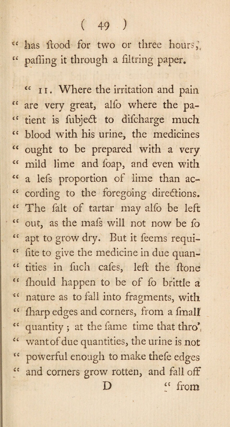 ec lias itood for two or three hours , ££ paffing it through a filtring paper, ii. Where the irritation and pain €£ are very great, alfo where the pa- €C tient is fubjedl to difcharge much C£ blood with his urine, the medicines “ ought to be prepared with a very ££ mild lime and foap, and even with €€ a lefs proportion of lime than ac- gc cording to the foregoing directions. €£ The fait of tartar may alfo be left g£ out, as the mafs will not now be fo £f apt to grow dry. But it feems requi- <c fite to give the medicine in due quail- cc tities in fuch cafes, left the ftone g£ fhould happen to be of fo brittle a g£ nature as to fall into fragments, with ££ fharp edges and corners, from a fmalt ££ quantity ; at the fame time that thro* ££ want of due quantities, the urine is not C£ powerful enough to make thefe edges ££ and corners grow rotten, and fall off D ££ from