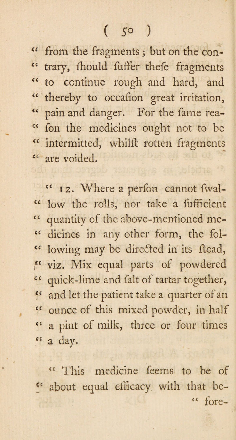a from the fragments; but on the con* €C trary, fhould fuffer thefe fragments €C to continue rough and hard, and €C thereby to occafion great irritation, <c pain and danger. For the fame rea- <c fon the medicines ought not to be r cc intermitted, whilft rotten fragments are voided. <c 12. Where a perfon cannot fwal- low the rolls, nor take a fufficient C£ quantity of the above-mentioned me- cc dicines in any other form, the foi- <c lowing may be directed in its dead, tc viz. Mix equal parts of powdered £C quick-lime and fait of tartar together, £C and let the patient take a quarter of an cc ounce of this mixed powder, in half €£ a pint of milk, three or four times £C a day. ££ This medicine feems to be of about equal efficacy with that be- cc fore-