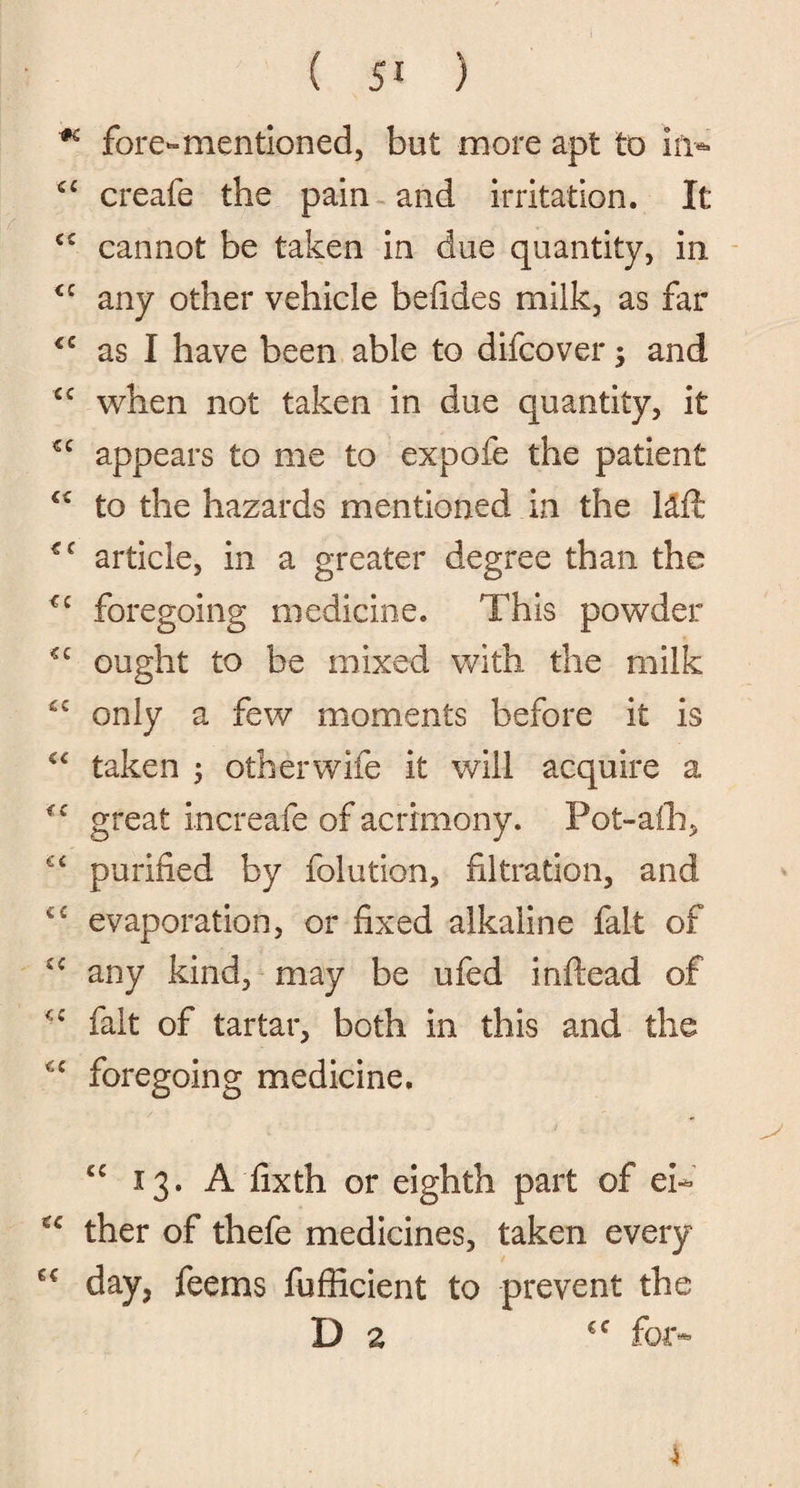 ■* fore-mentioned, but more apt to in* cc creafe the pain and irritation. It C£ cannot be taken in due quantity, in <£ any other vehicle befides milk, as far <c as I have been able to difcover; and £C when not taken in due quantity, it €C appears to me to expofe the patient C£ to the hazards mentioned in the \Mx €i article, in a greater degree than the foregoing medicine. This powder ought to be mixed with the milk £C only a few moments before it is “ taken ; other wife it will acquire a great increafe of acrimony. Pot-alb, €C purified by folution, filtration, and €C evaporation, or fixed alkaline fait of £C any kind, may be ufed inftead of <£ fait of tartar, both in this and the C£ foregoing medicine. 13. A fixth or eighth part of ei~ ther of thefe medicines, taken every day, fee ms fufficient to prevent the Da €f for*