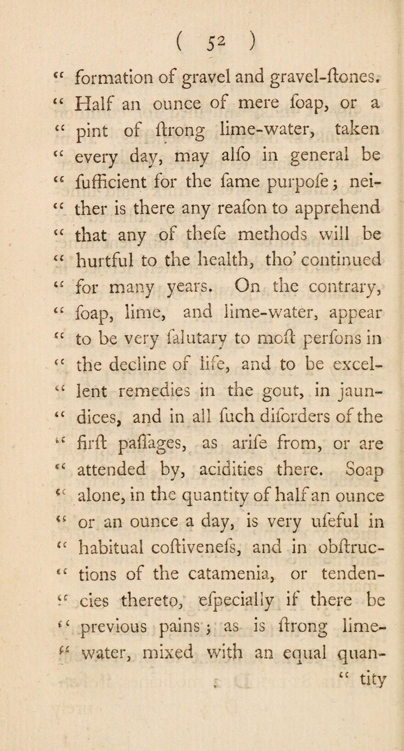 cc formation of gravel and gravei-ftones. “ Half an ounce of mere foap, or a c£ pint of flrong lime-water, taken <c every day, may alfo in general be C£ fufficient for the fame purpofe; nei- <£ ther is there any reafon to apprehend cc that any of thefe methods will be “ hurtful to the health, tho’ continued c£ for many years. On the contrary, <£ foap, lime, and lime-water, appear cc to be very falutary to mcft perfons in <c the decline of life, and to be excel- lent remedies in the gout, in jaun- 4C dices, and in all fuch diforders of the *c firft paflages, as arife from, or are attended by, acidities there. Soap cc alone, in the quantity of half an ounce or an ounce a day, is very ufeful in cc habitual coftivenefs, and in obilruc- tions of the catamenia, or tenden- 4C cies thereto, efpecially if there be *£ previous pains; as is flrong lime- water, mixed with an equal quan¬ tity