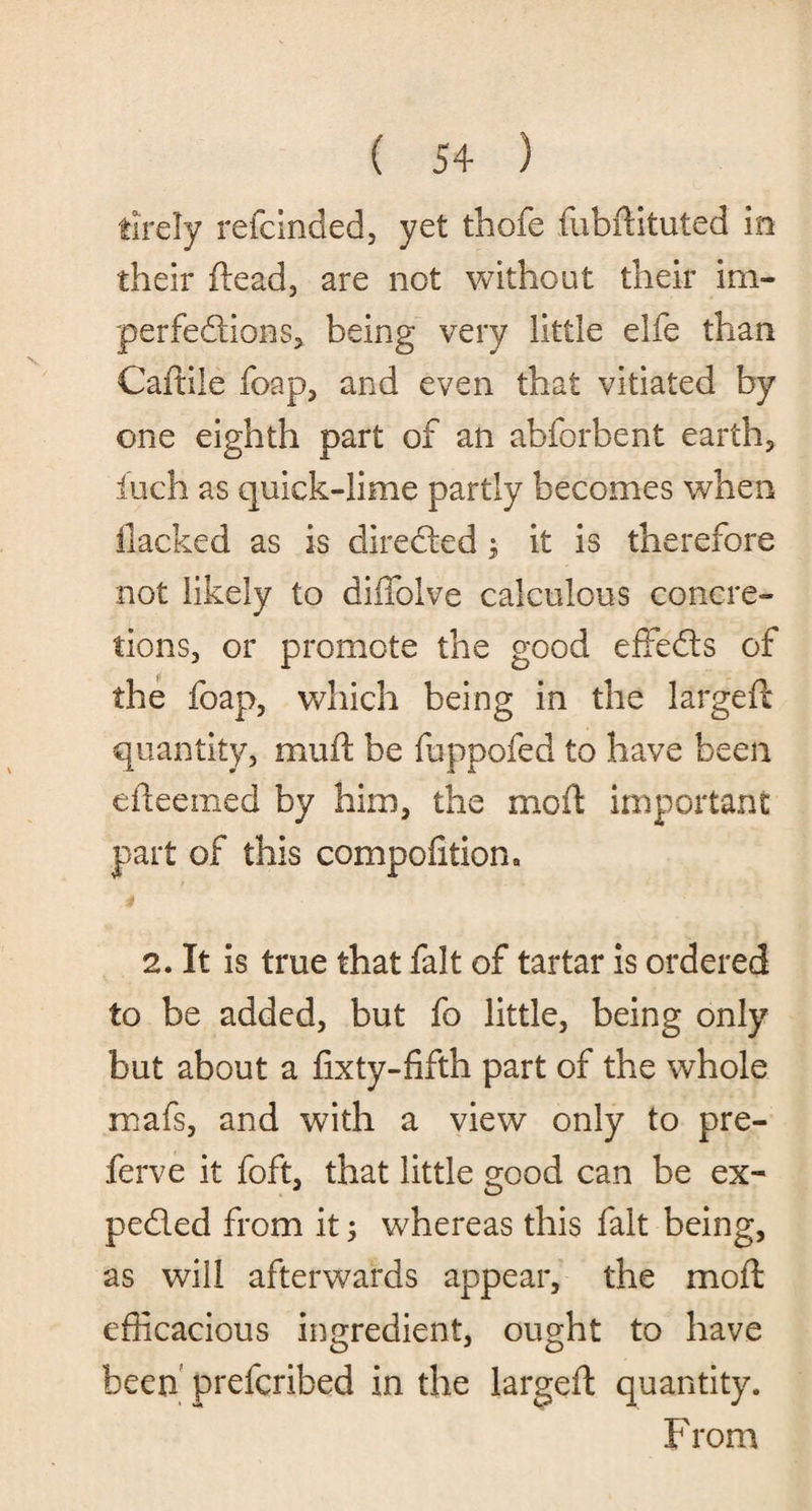tirely refcinded, yet thofe fubftituted in their ftead, are not without their im¬ perfections, being very little elfe than Caftile foap, and even that vitiated by one eighth part of an abforbent earth, inch as quiek-lime partly becomes when flacked as is directed; it is therefore not likely to diffolve calculous concre¬ tions, or promote the good effects of the foap, which being in the largeft quantity, mu ft be fuppofed to have been efteemed by him, the mo ft important part of this compofition. 2. It is true that fait of tartar is ordered to be added, but fo little, being only but about a fixty-fifth part of the whole mafs, and with a view only to pre- ferve it foft, that little good can be ex- pedled from it; whereas this fait being, as will afterwards appear, the moft efficacious ingredient, ought to have been prefcribed in the largeft quantity. From