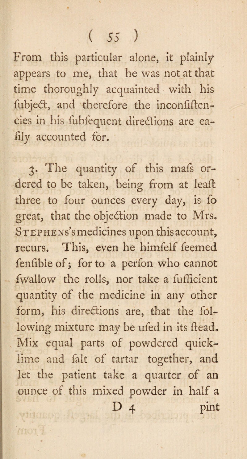 From this particular alone, it plainly appears to me, that he was not at that time thoroughly acquainted with his fubject, and therefore the inconfiden- cies in his fubfequent directions are ea- lily accounted for. 3. The quantity of this mafs or* dered to be taken, being from at lead: three to four ounces every day, is fa great, that the objection made to Mrs. Stephens's medicines upon this account, recurs. This, even he himfelf feemed fenfible of; for to a perfon who cannot fwallow the rolls, nor take a fufficient quantity of the medicine in any other form, his directions are, that the fol¬ lowing mixture may be ufed in its dead. Mix equal parts of powdered quick¬ lime and fait of tartar together, and let the patient take a quarter of an ounce of this mixed powder in half a D 4 pint • . V