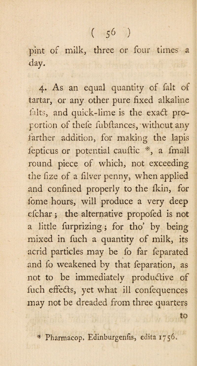 pint of milk, three or four times a 4. As an equal quantity of fait of tartar, or any other pure fixed alkaline filts, and quick-lime is the exaCt pro¬ portion of thefe fubftances, without any farther addition, for making the lapis fepticus or potential cauftic *, a fmail round piece of which, not exceeding the fize of a filver penny, when applied and confined properly to the fkin, for fome hours, will produce a very deep efchar $ the alternative propofed is not a little furprizing; for tho? by being mixed in fuch a quantity of milk, its acrid particles may be fo far feparated and fo weakened by that feparation, as not to be immediately productive of fuch effedts, yet what ill confequences may not be dreaded from three quarters to * Pharmacop, Edinburgenfis, edita 1756,