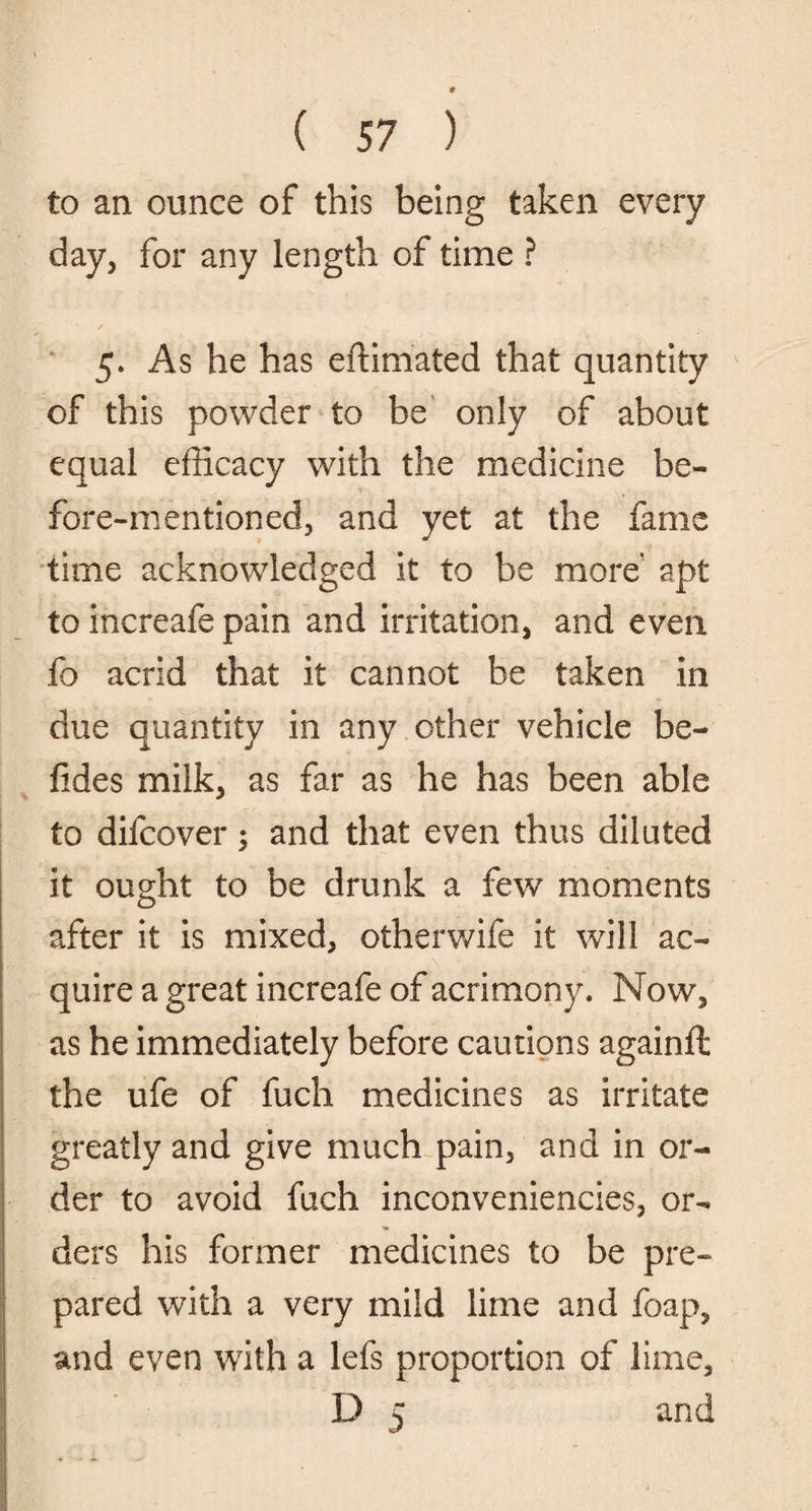 to an ounce of this being taken every day, for any length of time ? 5. As he has eftimated that quantity of this powder to be only of about equal efficacy with the medicine be¬ fore-mentioned, and yet at the fame time acknowledged it to he more' apt to increafe pain and irritation, and even fo acrid that it cannot be taken in due quantity in any other vehicle be- fides milk, as far as he has been able to difcover; and that even thus diluted it ought to be drunk a few moments after it is mixed, other wife it will ac¬ quire a great increafe of acrimony. Now, as he immediately before cautions againft the ufe of fuch medicines as irritate greatly and give much pain, and in or¬ der to avoid fuch inconveniencies, or¬ ders his former medicines to be pre¬ pared with a very mild lime and foap, and even with a lefs proportion of lime, D 5 and