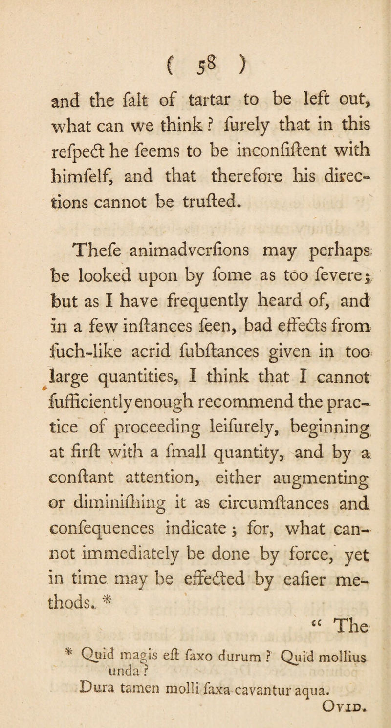 C 53 ) and the fait of tartar to be left out* what can we think ? furely that in this refpedl he feems to be inconfiftent with himfelf, and that therefore his direc¬ tions cannot be trufted. Thefe animadverfions may perhaps be looked upon by fome as too fevere* but as I have frequently heard of, and in a few inftances feen, bad effe&s from fuch-like acrid fubftances given in too large quantities, I think that I cannot fufficiently enough recommend the prac¬ tice of proceeding leifurely, beginning at firft with a fmall quantity, and by a conftant attention, either augmenting or diminishing it as circumstances and confequences indicate ; for, what can¬ not immediately be done by force, yet in time may be effedted by eafier me¬ thods. * “ The * Qpid magis efl faxo durum ? Quid mollius unda ? Dura tamen molli faxa cavantur aqua. Ovid.
