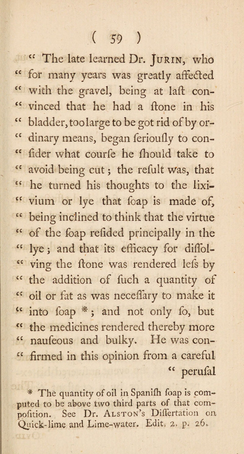cc The late learned Dr. Jurin, who cc for many years was greatly affefted £C with the gravel, being at laft con- <c vinced that he had a ftone in his > A <c bladder, too large to be got rid of by or- c£ dinary means, began ferioufly to con- <c fider what courfe he fhould take to <c avoid being cut; the refult Was, that c< he turned his thoughts to the lixi* <c vium or lye that foap is made of, cc being inclined to think that the virtue cc of the foap refided principally in the £C lye; and that its efficacy for diffol- cc ving the ftone was rendered lefs by “ the addition of fuch a quantity of C£ oil or fat as was neceflary to make it u into foap *; and not only fo, but €i the medicines rendered thereby more sc naufeous and bulky. He was con- £C finned in this opinion from a careful cc perufal * The quantity of oil in Spanifh foap is com¬ puted to be above two third parts of that com- pofition. See Dr. Alston’s Differtation on Quick-lime and Lime-water. Edit. 2. p. 26.
