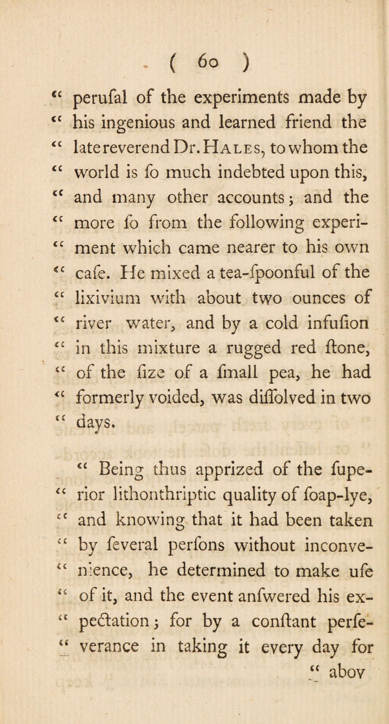€c perufal of the experiments made by <c his ingenious and learned friend the “ late reverend Dr. Hales, to whom the <c world is fo much indebted upon this, cc and many other accounts; and the cc more fo from the following experi- cc ment which came nearer to his own cc cafe. He mixed a tea-fpoonful of the cc lixivium with about two ounces of <c river water, and by a cold infufion in this mixture a rugged red ftone, <c of the fize of a fmall pea, he had formerly voided, was diffolved in two days. “ Being thus apprized of the fupe- rior lithonthriptic quality of foap-lye, and knowing that it had been taken iC by feveral perfons without inconve- £c nience, he determined to make ufe of it, and the event anfwered his ex- u pedtation; for by a conftant perfe- “ verance in taking it every day for “ abov
