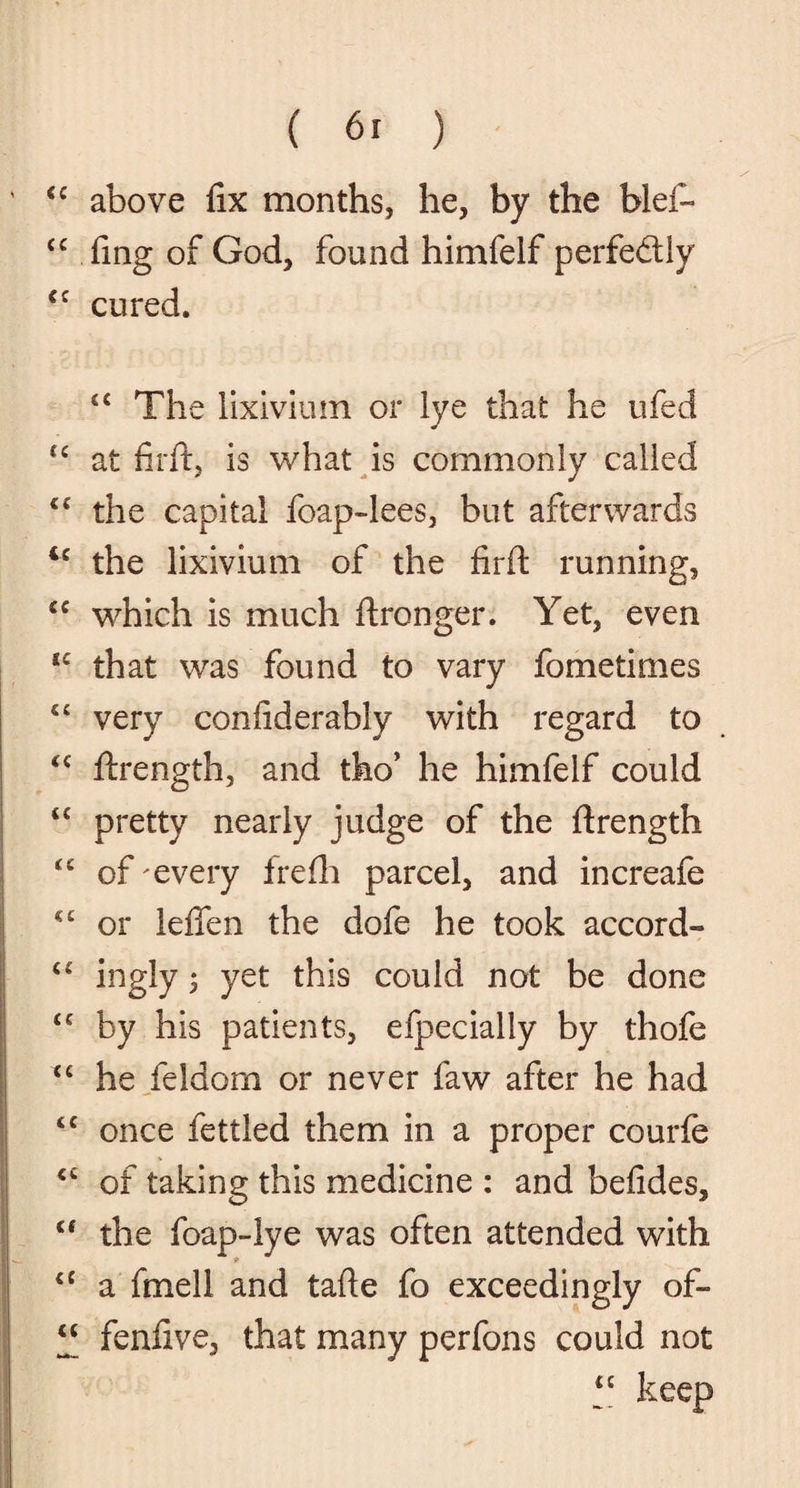 « sc (C cc cc cc tc cc IC cc cc cc cc cc cc cc cc cc cc Cf cc cc ( 61 ) above fix months, he, by the bid- fing of God, found himfelf perfedly cured. cc The lixivium or lye that he ufed at firft, is what is commonly called the capital foap-lees, but afterwards the lixivium of the firft running, which is much ftronger. Yet, even that was found to vary fometimes very confiderably with regard to ftrength, and tho’ he himfelf could pretty nearly judge of the ftrength of every frefh parcel, and increafe or lefien the dofe he took accord- ingly; yet this could not be done by his patients, efpecially by thofe he feldom or never law after he had once fettled them in a proper courfe of taking this medicine : and befides, the foap-lye was often attended with a fmell and tafte fo exceedingly of- fenfive, that many perfons could not “ keep