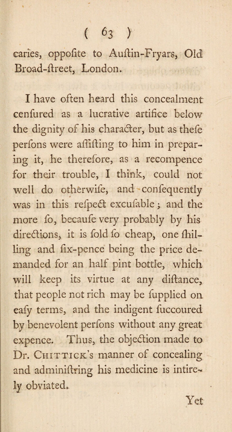 caries, oppofite to Auftin-Fryars, Old Broad-ftreet, London. I have often heard this concealment cenfured as a lucrative artifice below the dignity of his character, but as thefe perfons were affifiing to him in prepar¬ ing it, he therefore, as a recompence for their trouble, I think, could not well do otherwife, and confequently was in this refpedt excufable; and the more fo, becaufe very probably by his directions, it is fold fo cheap, one {hil¬ ling and fix-pence being the price de¬ manded for an half pint bottle, which will keep its virtue at any diftance, that people not rich may be fupplied on eafy terms, and the indigent fuccoured by benevolent perfons without any great expence. Thus, the objection made to Dr. Chittick’s manner of concealing and ad minifiring his medicine is intire- !y obviated,. Yet