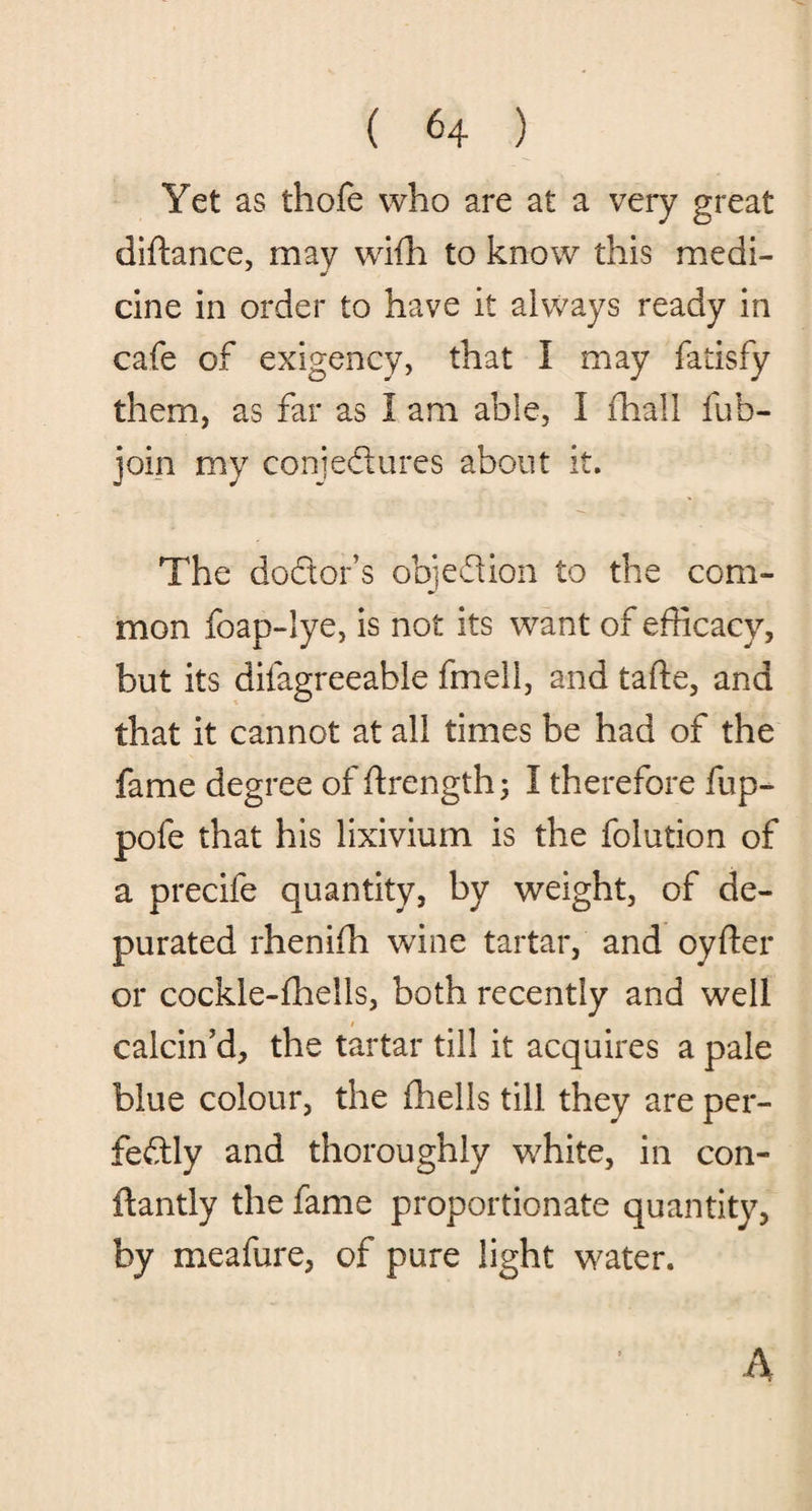 Yet as thofe who are at a very great diftance, may wifh to know this medi¬ cine in order to have it always ready in cafe of exigency, that I may fatisfy them, as far as I am able, I (hall fub- join my conjectures about it. The doctor’s objection to the com¬ mon foap-lye, is not its want of efficacy, but its difagreeable fmeli, and tafte, and that it cannot at all times be had of the fame degree of ftrengthj I therefore fup- pofe that his lixivium is the folution of a precife quantity, by weight, of de¬ purated rhenifh wine tartar, and oyfter or cockle-fhells, both recently and well calcin’d, the tartar till it acquires a pale blue colour, the {hells till they are per¬ fectly and thoroughly white, in con- ftantly the fame proportionate quantity, by meafure, of pure light water. A