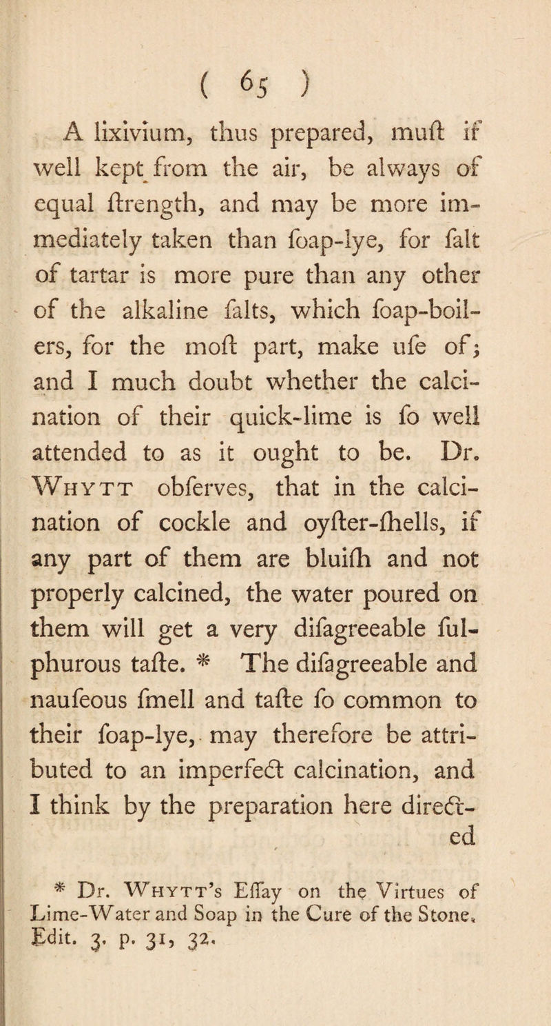 A lixivium, thus prepared, mud if well kept from the air, be always of equal ftrength, and may be more im¬ mediately taken than foap-lye, for fait of tartar is more pure than any other of the alkaline falts, which foap-boil- ers, for the mod part, make ufe of; and I much doubt whether the calci¬ nation of their quick-lime is fo well attended to as it ought to be. Dr. Whytt obferves, that in the calci¬ nation of cockle and oyfter-fhells, if any part of them are bluifti and not properly calcined, the water poured on them will get a very difagreeable ful- phurous tafte. * The difagreeable and naufeous fmell and tafte fo common to their foap-lye, may therefore be attri¬ buted to an imperfed calcination, and I think by the preparation here dired- ed / * Dr. Whytt’s Effay on the Virtues of Lime-Water and Soap in the Cure of the Stone, Edit. 3. p. 31, 32.