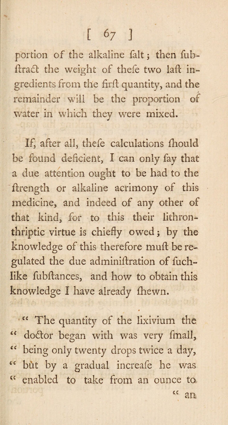 portion of the alkaline fait; then fub- ftract the weight of thefe two laft in¬ gredients from the firft quantity, and the .1 remainder will be the proportion of water in which they were mixed. If, after all, thefe calculations fhould be found deficient, I can only fay that a due attention ought to be had to the ftrength or alkaline acrimony of this medicine, and indeed of any other of that kind, for to this their lithron- thriptic virtue is chiefly owed; by the knowledge of this therefore muft be re¬ gulated the due adminiftration of fuch- like fubftances, and how to obtain this knowledge I have already fhewn. 9 cc The quantity of the lixivium the “ dodtor began with was very fmall, €C being only twenty drops twice a day, *c but by a gradual increafe he was €5 enabled to take from an ounce to, <c m