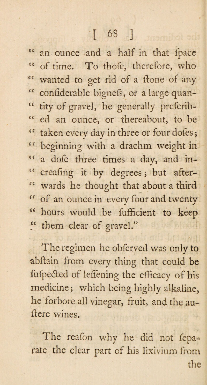 C£ an ounce and a half in that Ipace rc of time. To thofe, therefore, who <£ wanted to get rid of a {lone of any ££ coniiderable bignefs, or a large quan- €£ tity of gravel, he generally prefcrib- C£ ed an ounce, or thereabout, to be €£ taken every day in three or four dofes; €£ beginning with a drachm weight in cc a dofe three times a day, and in- S£ creafing it by degrees; but after- ££ wards he thought that about a third ££ of an ounce in every four and twenty u hours would be fufficient to keep £C them clear of graveh” The regimen he obferved was only to abftain from every thing that could be fufpeded of leffening the efficacy of his medicine 5 which being highly alkaline, he forbore all vinegar, fruit, and the au- ftere wines. The reafon why he did not fepa* rate the clear part of his lixivium from the