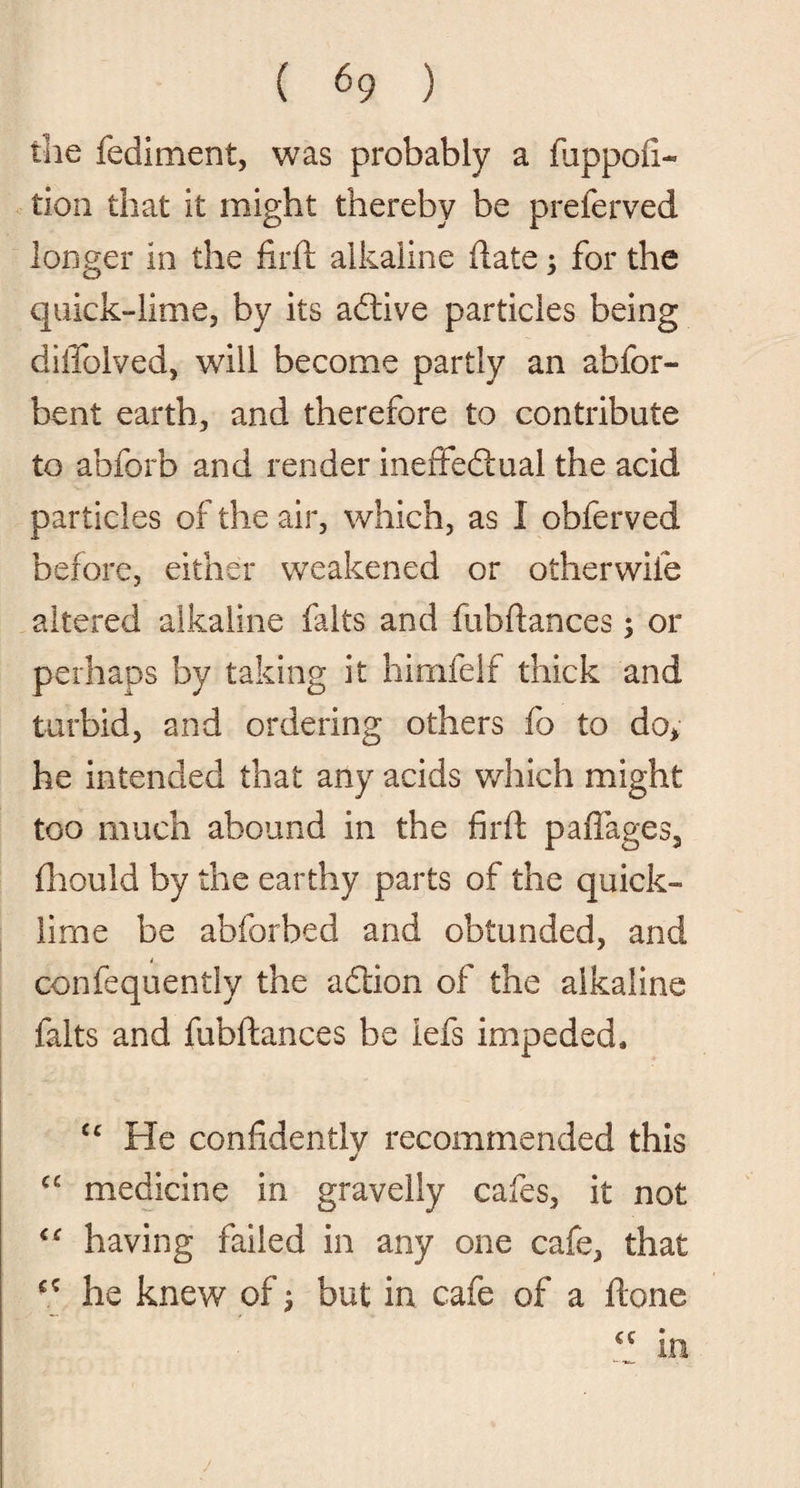 the fediment, was probably a fiippofi- tion that it might thereby be preferved longer in the firft alkaline date ; for the quick-lime, by its adtive particles being dilTolved, will become partly an abfor- bent earth, and therefore to contribute to abforb and render ineffectual the acid particles of the air, which, as I obferved before, either weakened or otherwife altered alkaline falts and fubdances; or perhaps by taking it himfelf thick and turbid, and ordering others fo to do, he intended that any acids which might too much abound in the fird padages, diould by the earthy parts of the quick¬ lime be abforbed and obtunded, and confequently the adtion of the alkaline falts and fubdances be lefs impeded, cc He confidently recommended this C£ medicine in gravelly cafes, it not having failed in any one cafe, that he knew of j but in cafe of a done j