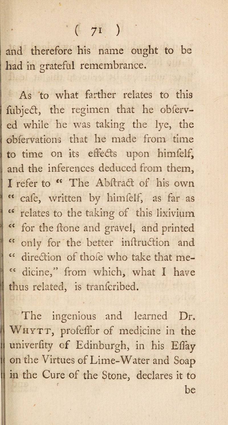 and therefore his name ought to be had in grateful remembrance. As to what farther relates to this fubjedt, the regimen that he obferv- ed while he was taking the lye, the obiervations that he made from time to time on its effects upon himfelf, and the inferences deduced from them, I refer to €£ The Abftradt of his own cafe, written by himfelf, as far as relates to the taking of this lixivium for the done and gravel, and printed only for the better inftfudtion and €C direction of thole who take that me- cc dicine,” from which, what 1 have thus related, is tranfcribed. The ingenious and learned Dr. Whytt, profeffor of medicine in the univerfity of Edinburgh, in his Eflay on the Virtues of Lime-Water and Soap in the Cure of the Stone, declares it to be € C C £ <C cc