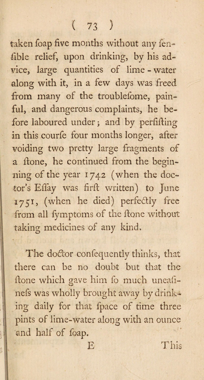 taken foap five months without any fen- fible relief, upon drinking, by his ad¬ vice, large quantities of lime - water along with it, in a few days was freed from many of the troublefome, pain¬ ful, and dangerous complaints, he be¬ fore laboured under 5 and by perfifting in this courfe four months longer, after voiding two pretty large fragments of a done, he continued from the begin¬ ning of the year 1742 (when the doc¬ tor’s Effay was firft written) to June 1751, (when he died) perfectly free from all fymptoms of the ftone without taking medicines of any kind. The doftor confequently thinks, that there can be no doubt but that the ftone which gave him fo much uneafi- nefs was wholly brought away by drink¬ ing daily for that fpace of time three pints of lime-water along with an ounce and half of foap.
