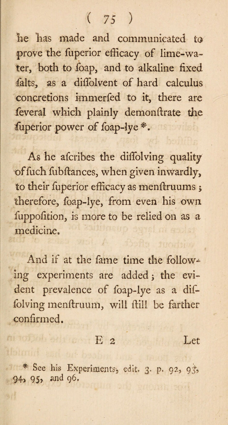 he has made and communicated to prove the fuperior efficacy of lime-wa- ter, both to foap, and to alkaline fixed falts, as a diflblvent of hard calculus concretions immerfed to it, there are feveral which plainly demonftrate the fuperior power of foap-lye As he afcribes the diflolving quality of fuch fubftances, when given inwardly, to their fuperior efficacy as menftruums ; therefore, foap-lye, from even his own fuppofition, is more to be relied on as a medicine. And if at the fame time the follow^ ing experiments are added; the evi¬ dent prevalence of foap-lye as a dif- folving menftruum, will ftill be farther confirmed. E 2 Let * See his Experiments-^ edit, 3. p. 92, 94, 95, and 96,