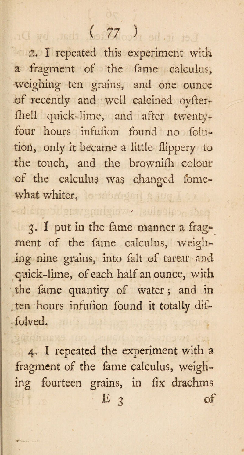 . • - w - ' •' - ' . •• • ' t 2. I repeated this experiment with a fragment of the fame calculus, weighing ten grains, and one ounce of recently and well calcined oyfter- fhell quick-lime, and after twenty- four hours infufion found no folu- tion, only it became a little flippery to the touch, and the brownifh colour of the calculus was changed fome* what whiter, 3. 1 put in the fame manner a frag¬ ment of the fame calculus, weigh¬ ing nine grains, into fait of tartar and quick-lime, of each half an ounce, with the fame quantity of water; and in ten hours infufion found it totally dii- folved. 4. I repeated the experiment with a fragment of the fame calculus, weigh¬ ing fourteen grains, in fix drachms E 3 of