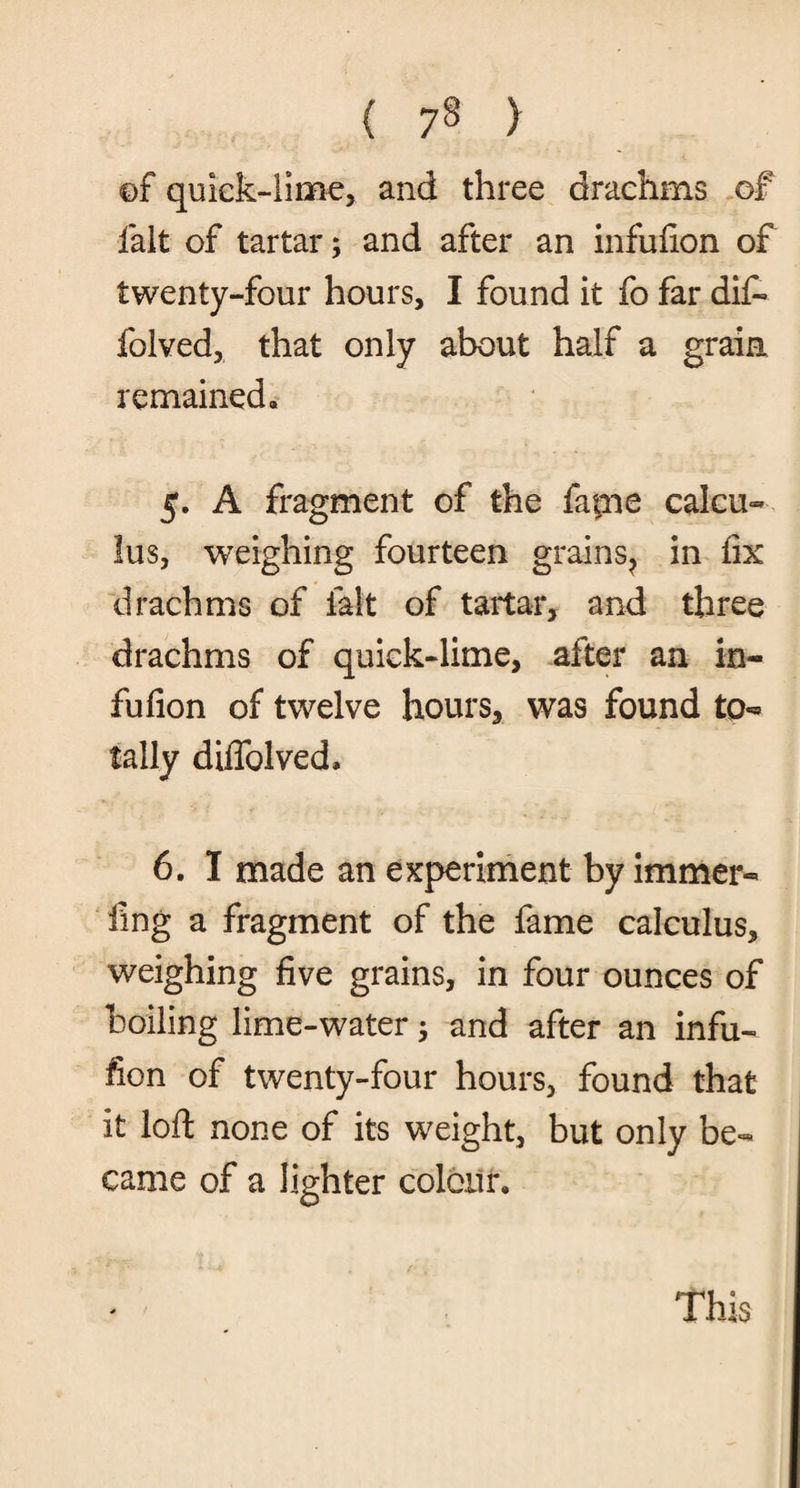 ©f quick-lime, and three drachms of fait of tartar; and after an infufion of twenty-four hours, I found it fo far dif- folved, that only about half a grain remained* 5. A fragment of the fafne calcu¬ lus, weighing fourteen grains^ in fix drachms of fait of tartar, and three drachms of quick-lime, after an in¬ fufion of twelve hours, was found to¬ tally diffolved* 6. I made an experiment by immer- fmg a fragment of the fame calculus, weighing five grains, in four ounces of boiling lime-water; and after an infu¬ fion of twenty-four hours, found that it loft none of its weight, but only be¬ came of a lighter colour.