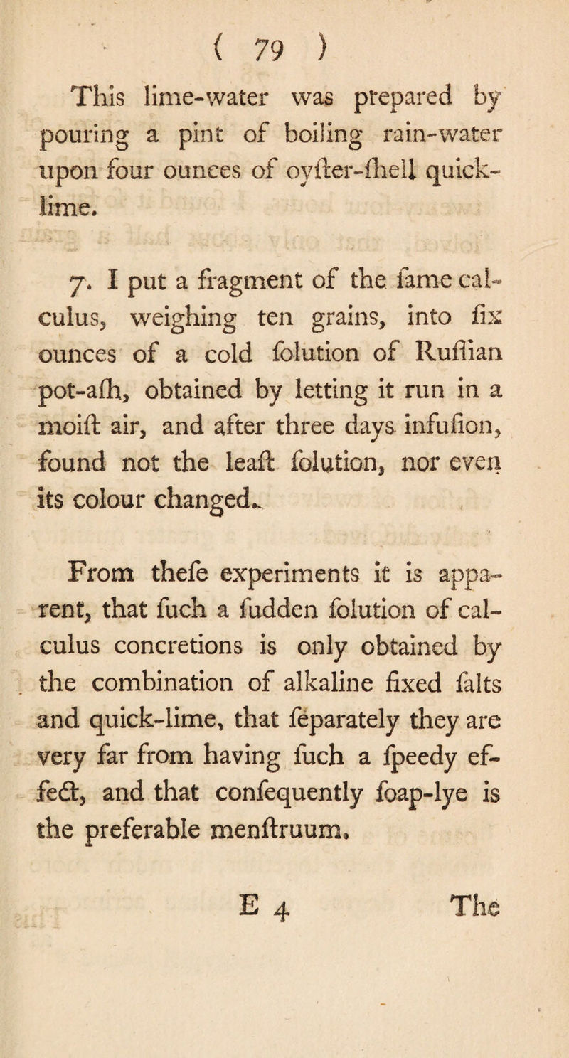 This lime-water was prepared by pouring a pint of boiling rain-water upon four ounces of oyfter-fhell quick¬ lime. 7. I put a fragment of the fame cal¬ culus, weighing ten grains, into fix ounces of a cold folution of Ruffian pot-afh, obtained by letting it run in a moift air, and after three days infufion, found not the leaft folution, nor even its colour changed.. From thefe experiments it is appa¬ rent, that fuch a fudden folution of cal¬ culus concretions is only obtained by the combination of alkaline fixed falts and quick-lime, that feparately they are very far from having fuch a fpeedy ef¬ fect, and that confequently foap-lye is the preferable menftruum* E 4 The