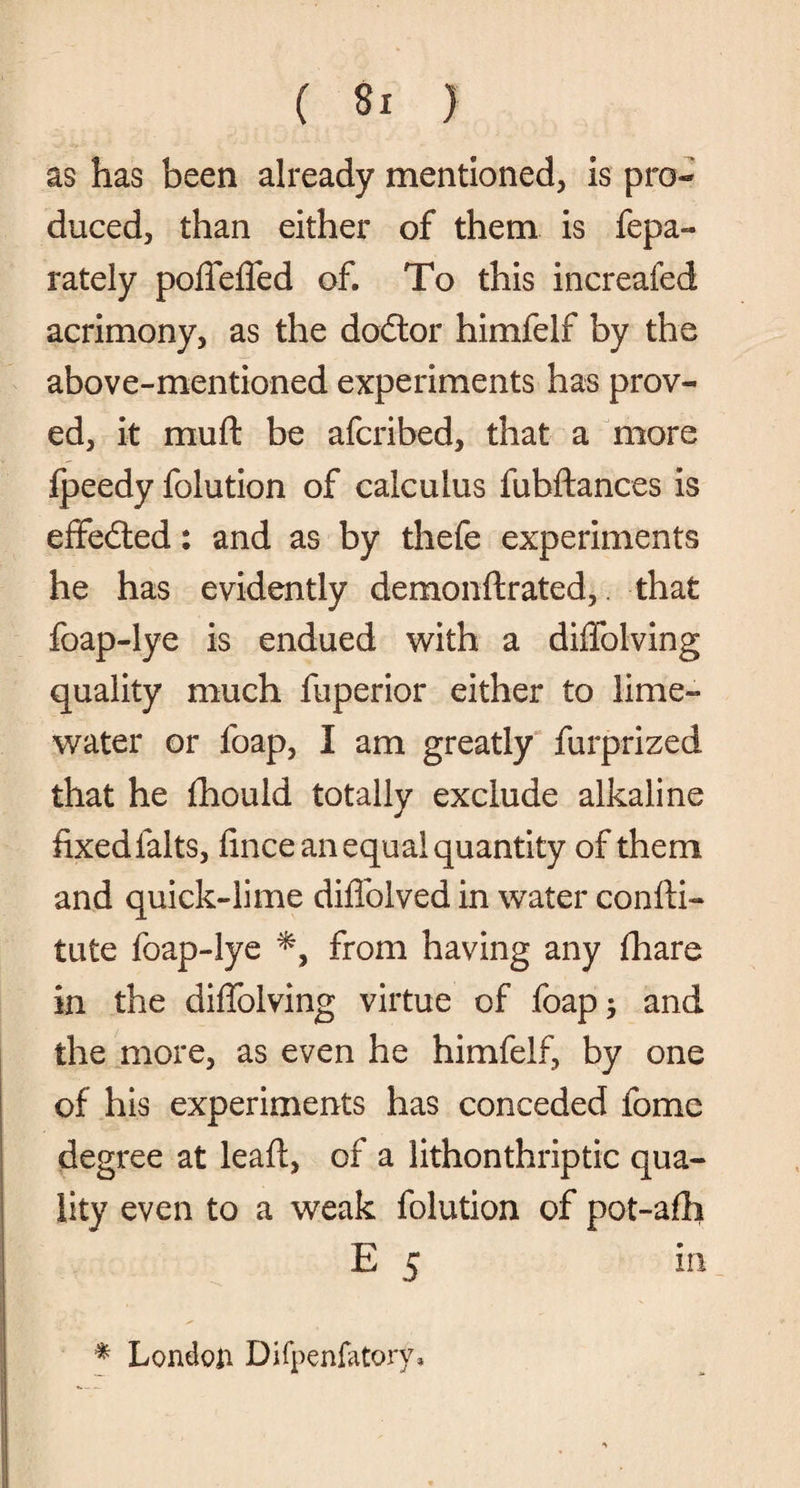 as has been already mentioned, is pro¬ duced, than either of them is fepa- rately pofleffed of. To this increafed acrimony, as the dodtor himfelf by the above-mentioned experiments has prov¬ ed, it muft be afcribed, that a more fpeedy folution of calculus fubftances is effedted: and as by thefe experiments he has evidently demonftrated, that foap-lye is endued with a diffolving quality much fuperior either to lime- water or foap, I am greatly furprized that he fhould totally exclude alkaline fixedfalts, fince an equal quantity of them and quick-lime diffolved in water confti- tute foap-lye from having any fhare in the diffolving virtue of foap j and the more, as even he himfelf, by one of his experiments has conceded fome degree at lead, of a lithonthriptic qua¬ lity even to a weak folution of pot-afh E 5 in * London Difpenfatory*