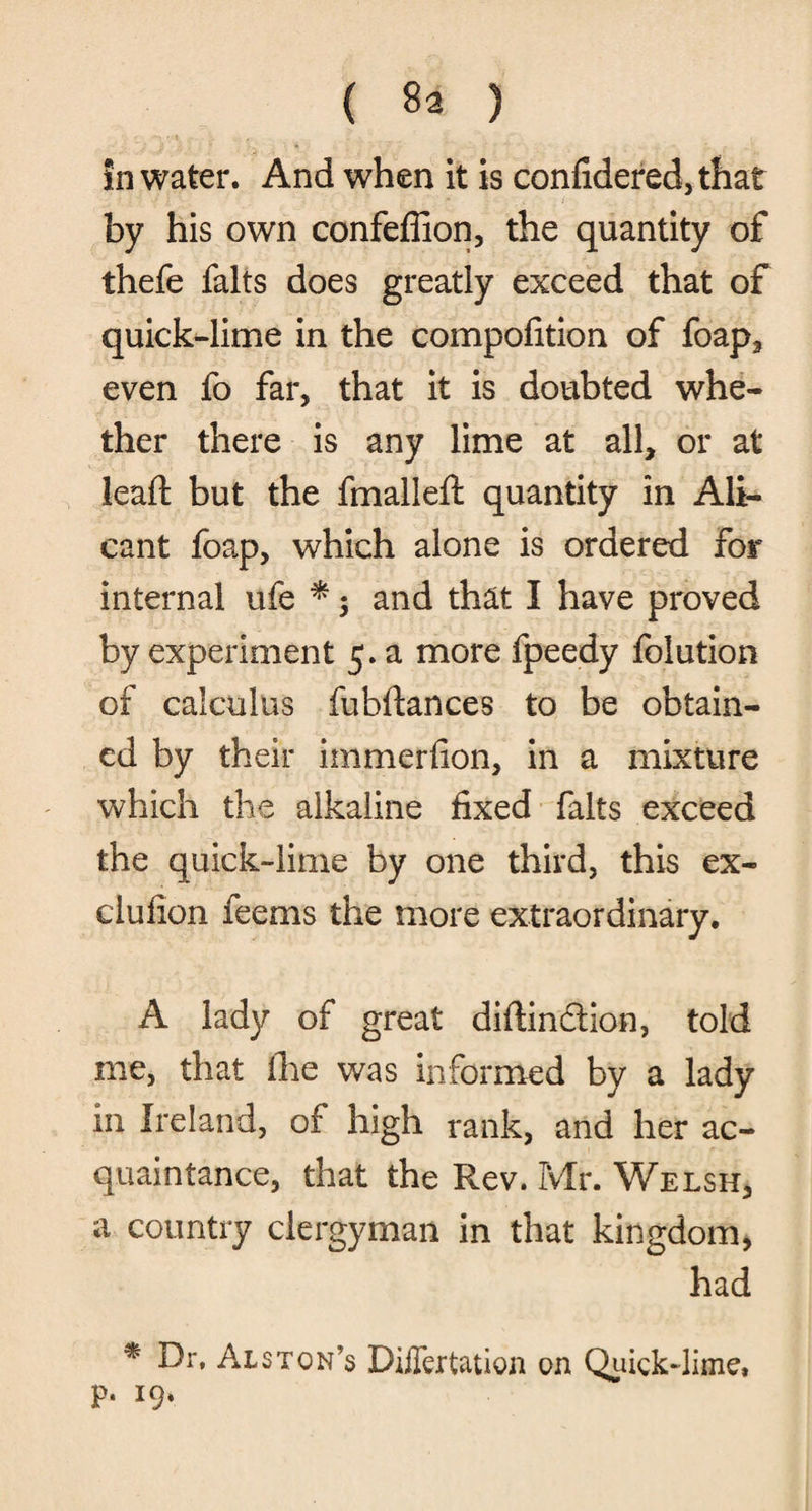 in water. And when it is confidered,that by his own confeflion, the quantity of thefe falts does greatly exceed that of quick-lime in the compofition of foap, even fo far, that it is doubted whe¬ ther there is any lime at all, or at lead: but the fmalleft quantity in Ali- cant foap, which alone is ordered for internal ufe * $ and that I have proved by experiment 5. a more fpeedy folution of calculus fubftances to be obtain¬ ed by their immerfion, in a mixture - which the alkaline fixed falts exceed the quick-lime by one third, this ex- clufion feems the more extraordinary. A lady of great diftinction, told me, that the was informed by a lady in Ireland, of high rank, and her ac¬ quaintance, that the Rev. Mr. Welsh, a country clergyman in that kingdom, had * fh* Alston’s Differtation on Quick-lime, P*