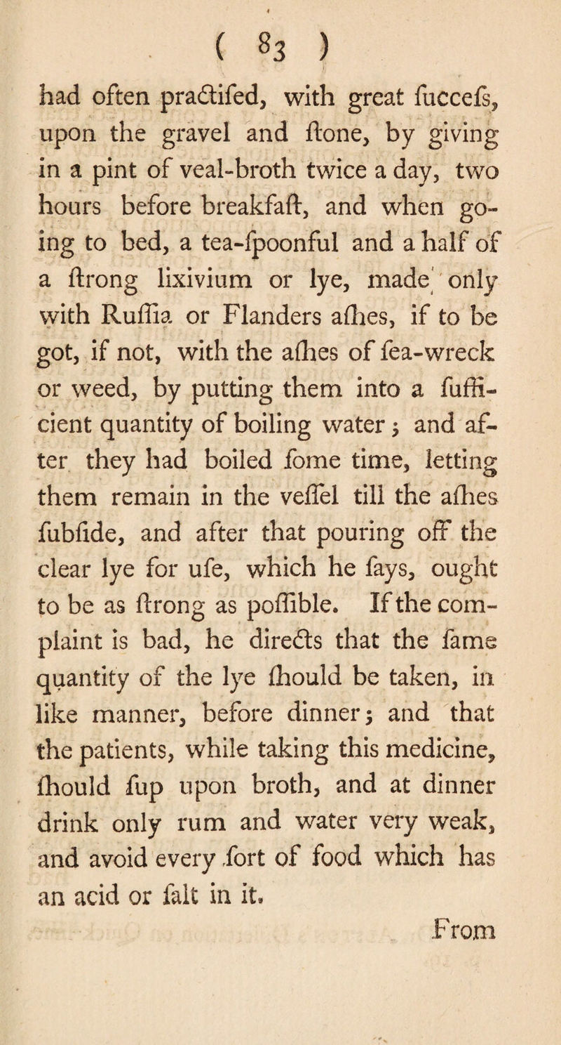 had often pradifed, with great fuccefs, upon the gravel and ftone, by giving in a pint of veal-broth twice a day, two hours before breakfaft, and when go¬ ing to bed, a tea-fpoonful and a half of a ftrong lixivium or lye, made only with Ruffia or Flanders allies, if to be got, if not, with the allies of fea-wreck or weed, by putting them into a fuffi- cient quantity of boiling water ; and af¬ ter they had boiled fome time, letting them remain in the veffel till the allies fubfide, and after that pouring off the clear lye for ufe, which he fays, ought to be as ftrong as poffible. If the com¬ plaint is bad, he direds that the fame quantity of the lye fhould be taken, in like manner, before dinner; and that the patients, while taking this medicine, fhould fup upon broth, and at dinner drink only rum and water very weak, and avoid every fort of food which has an acid or fait in it* From