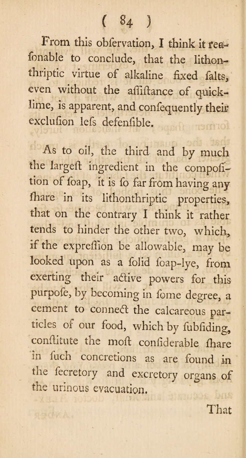 From this obfervation, I think it reei-- fonable to conclude, that the lithon- thriptic virtue of alkaline fixed falts, even without the affiftance of quick¬ lime, is apparent, and confequently their exclufion lefs defensible. As to oil, the third and by much the largeft ingredient in the compofi- lion of foap, it is fo far from having any fhare in its lithonthriptic properties, that on the contrary I think it rather tends to hinder the other two, which, if the expreffion be allowable, may be looked upon as a folid foap-lye, from exerting their a&ive powers for this purpofe, by becoming in fome degree, a cement to conned! the calcareous par¬ ticles of our food, which by fubfiding, conftitute the mod confiderable fhare in fuch concretions as are found in hie fecretory and excretory organs of the urinous evacuation.