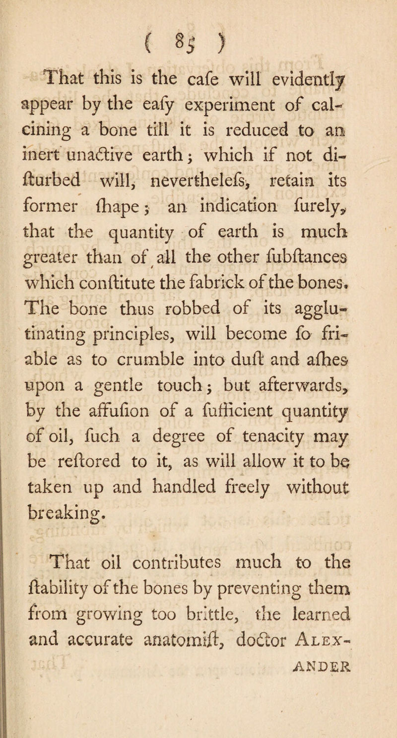 That this is the cafe will evidently appear by the eafy experiment of cal¬ cining a bone till it is reduced to an inert unadtive earth; which if not di- fturbed will, neverthelefs, retain its former fhape $ an indication furely* that the quantity of earth is much greater than of all the other fubftances which conftitute the fabrick of the bones. The bone thus robbed of its agglu¬ tinating principles, will become fo fri¬ able as to crumble into dull and afhes- upon a gentle touch; but afterwards* by the affufion of a fufficient quantity of oil, fuch a degree of tenacity may be reftored to it, as will allow it to be taken up and handled freely without breaking. That oil contributes much to the liability of the bones by preventing them from growing too brittle, the learned and accurate anatomift, dodior Alex¬ ander