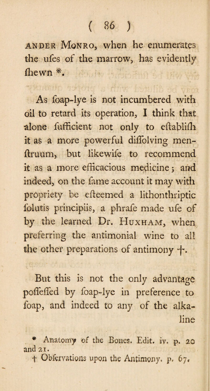 ander Monro, when he enumerates the ufes of the marrow, has evidently (hewn As foap-lye is not incumbered with oil to retard its operation, I think that alone fufficient not only to eflablifh it as a more powerful diffolving men- ftruum, but likewife to recommend it as a more efficacious medicine; and indeed, on the fame account it may with propriety be efteemed a lithonthriptic fblutis principiis, a phrafe made ufe of by the learned Dr. Huxham, when preferring the antimonial wine to all the other preparations of antimony -f*. But this is not the only advantage poffeffed by foap-lye in preference to foap, and indeed to any of the alka¬ line ♦ Anatomy of the Bones. Edit. iv. p. 20 and 21. t Qbfemtions upon the Antimony, p. 6j<