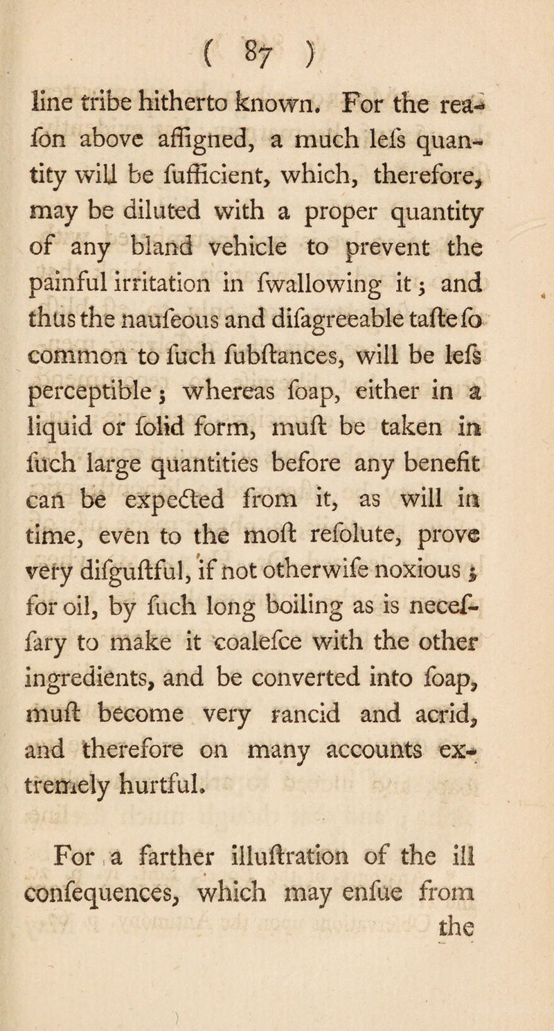 ( 8 7 ) line tribe hitherto known. For the rea- fon above affigned, a much lefs quan¬ tity will be fufficient, which, therefore, may be diluted with a proper quantity of any bland vehicle to prevent the painful irritation in fwallowing it; and thus the naufeous and difagreeable taftefo common to fuch fubftances, will be left perceptible; whereas foap, either in a liquid or folid form, muft be taken in fuch large quantities before any benefit can be expedled from it, as will in time, even to the moft refolute, prove veiy difguflful, if not otherwife noxious * for oil, by fuch long boiling as is necef- fary to make it coalefce with the other ingredients, and be converted into foap, muft become very rancid and acrid, and therefore on many accounts ex¬ tremely hurtful. For, a farther illuftration of the ill confequences, which may enfue from the )