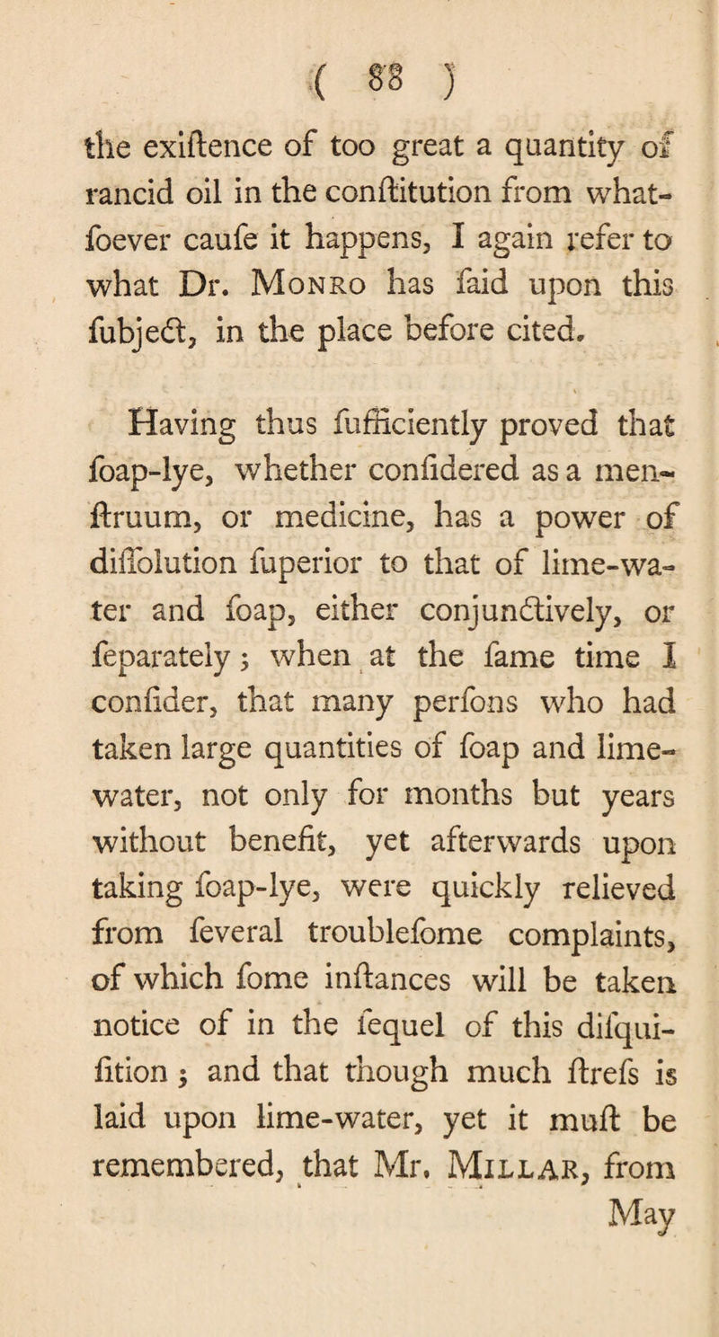 the exiftence of too great a quantity of rancid oil in the conftitution from what- foever caufe it happens, I again refer to what Dr. Monro has faid upon this fubjed, in the place before cited. Having thus fufficiently proved that foap-lye, whether confidered as a men- ftruum, or medicine, has a power of diffoiution fuperior to that of lime-wa¬ ter and foap, either conjundively, or feparately; when at the fame time I confider, that many perfons who had taken large quantities of foap and lime- water, not only for months but years without benefit, yet afterwards upon taking foap-lye, were quickly relieved from feveral troublefome complaints, of which fome inftances will be taken notice of in the fequel of this difqui- fition; and that though much ftrefs is laid upon lime-water, yet it muft be remembered, that Mr. Millar, from May