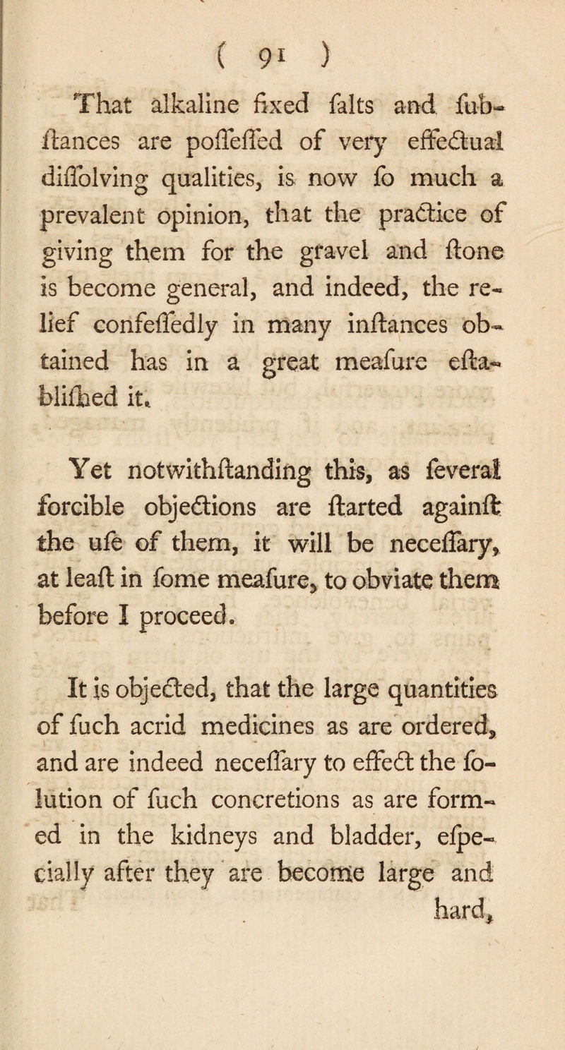That alkaline fixed falts and fob- fiances are pofieffed of very effedtual diffolving qualities, is now fo much a prevalent opinion, that the practice of giving them for the gravel and done is become general, and indeed, the re¬ lief confefiedly in many indances ob¬ tained has in a great meafore eda- blifhed it* Yet notwithdanding this, as feveral forcible objedtions are darted againft; the ufe of them, it will be necefiary, at lead in fome meafore, to obviate them before I proceed. It is objected, that the large quantities of foch acrid medicines as are ordered, and are indeed necefiary to effedt the fo- lution of foch concretions as are form¬ ed in the kidneys and bladder, elpe- dally after they are become large and hard*
