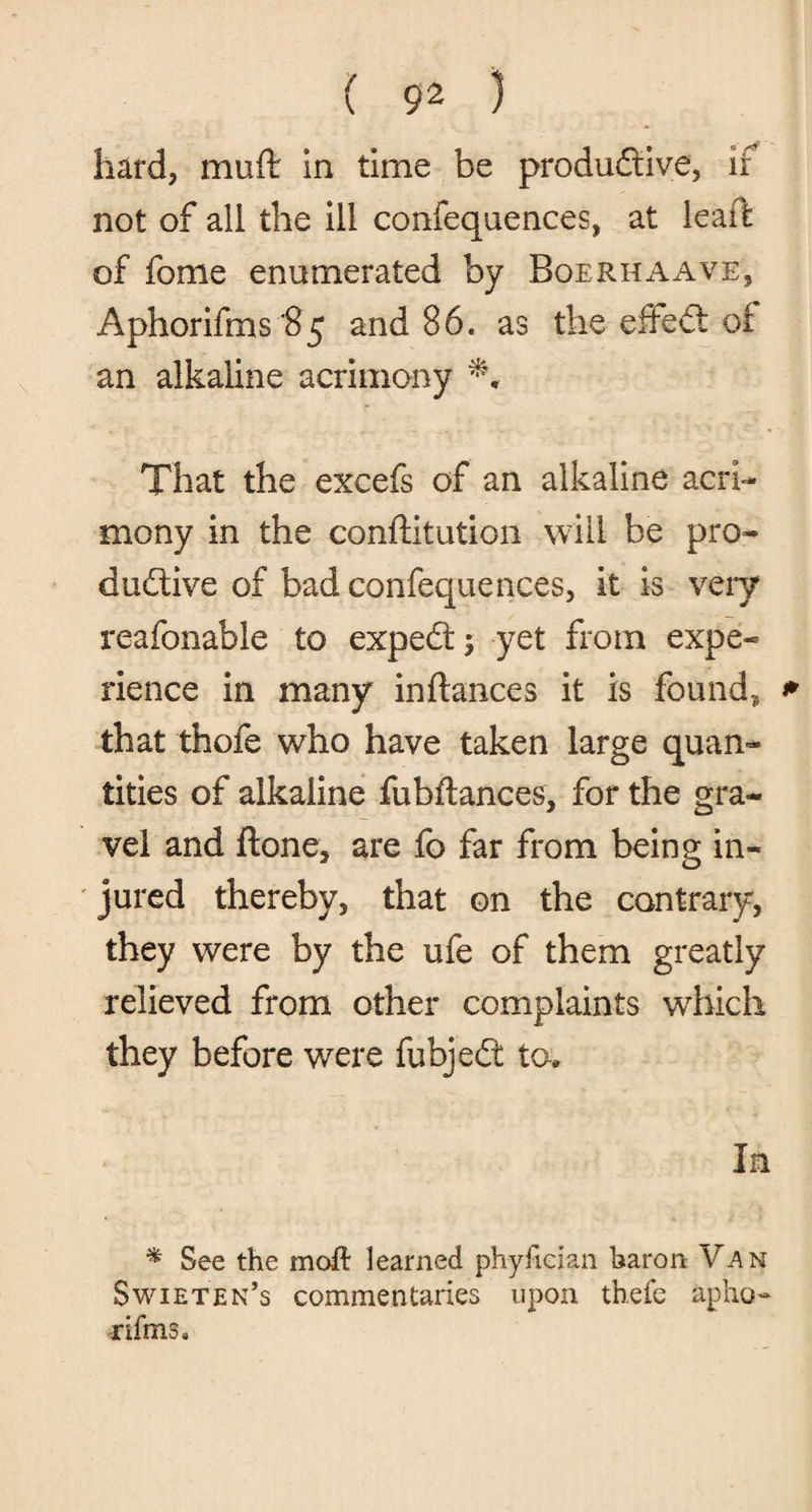 hard, muft in time be productive, if not of all the ill confequences, at leaft of fome enumerated by Boerhaave, Aphorifms’85 and 86. as the efieCt of an alkaline acrimony That the excefs of an alkaline acri¬ mony in the confutation will be pro¬ ductive of bad confequences, it is very reafonable to expeCt ; yet from expe¬ rience in many inftances it is found? that thofe who have taken large quan¬ tities of alkaline fubftances, for the gra¬ vel and ftone, are fo far from being in¬ jured thereby, that on the contrary, they were by the ufe of them greatly relieved from other complaints which they before were fubjeCt to. * See the moll learned phyfician baron Van Swieten’s commentaries upon thefe apho- rifms.