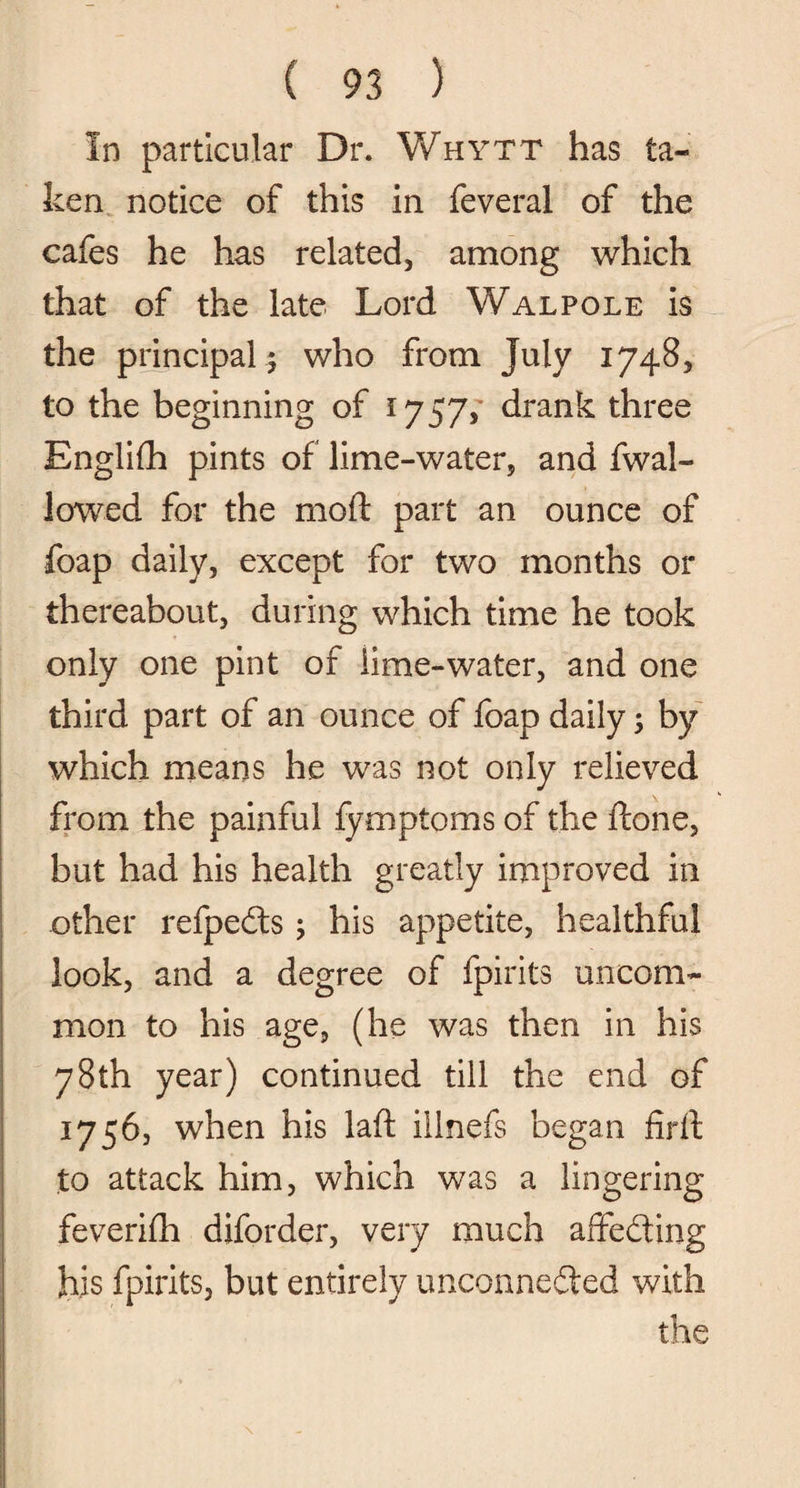 In particular Dr. Whytt has ta¬ ken notice of this in feveral of the cafes he has related, among which that of the late Lord Walpole is the principal ; who from July 1748, to the beginning of 1757, drank three Englifh pints of lime-water, and fwal- lowed for the mod: part an ounce of foap daily, except for two months or thereabout, during which time he took only one pint of lime-water, and one third part of an ounce of foap daily; by which means he was not only relieved from the painful fymptoms of the ftone, but had his health greatly improved in other refpedts 5 his appetite, healthful look, and a degree of fpirits uncom¬ mon to his age, (he was then in his 78th year) continued till the end of 1756, when his laft ilinefs began firll to attack him, which was a lingering feveriih diforder, very much affedting his fpirits, but entirely unconnedted with the