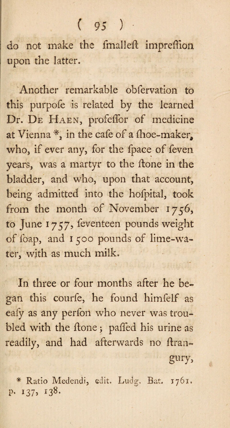 do not make the final left impreffion upon the latter. Another remarkable obfervation to this purpofe is related by the learned Dr. De Haen, profeffor of medicine at Vienna % in the cafe of a fhoe-maker, who, if ever any, for the fpace of feven years, was a martyr to the ftone in the bladder, and who, upon that account, being admitted into the hofpital, took from the month of November 1756, to June 1757? feventeen pounds weight of foap, and 1 500 pounds of lime-wa¬ ter, with as much milk. In three or four months after he be¬ gan this courfe, he found himfelf as eafy as any perfon who never was trou¬ bled with the ftone; paffed his urine as readily, and had afterwards no ftran- gury, * Ratio Medendi, edit, Ludg, Bat. 1761. P- i37> *38-