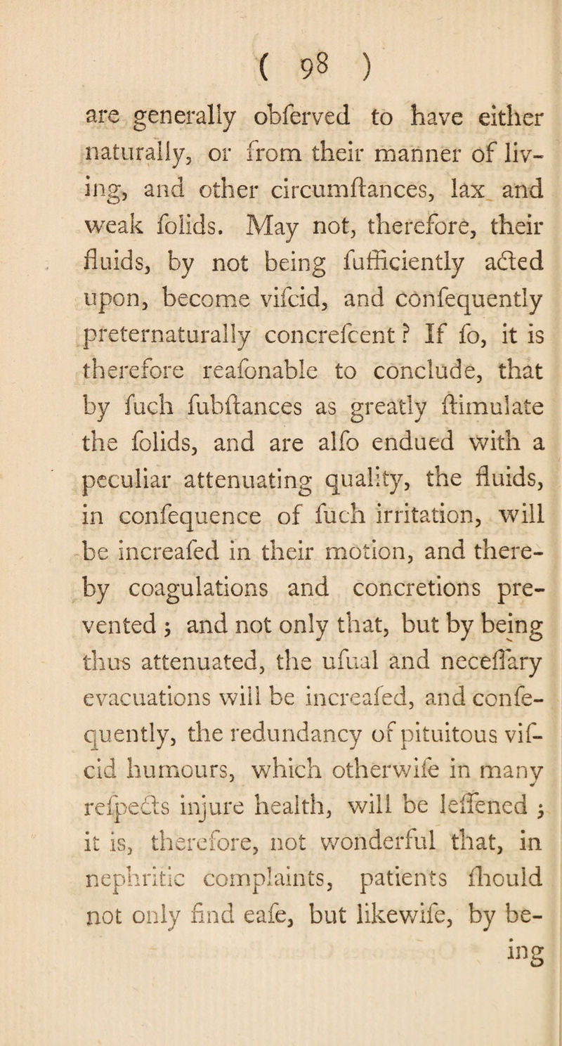 are generally obferved to have either naturally, or from their manner of liv¬ ing, and other circumftances, lax and weak folids. May not, therefore, their fluids, by not being fufficiently aded upon, become vifcid, and confequently preternaturally concrefcent ? If fo, it is therefore reafonable to conclude, that by fuch fubftances as greatly ftimulate the folids, and are alfo endued with a peculiar attenuating quality, the fluids, in confequence of fuch irritation, will be increafed in their motion, and there¬ by coagulations and concretions pre¬ vented $ and not only that, but by being thus attenuated, the ufual and neceflary evacuations will be increafed, and confe¬ quently, the redundancy of pituitous vif¬ cid humours, which otherwife in many * refpeds injure health, will be leflened > it is, therefore, not wonderful that, in nephritic complaints, patients fhouid not only find eafe, but likewiie, by be¬ ing
