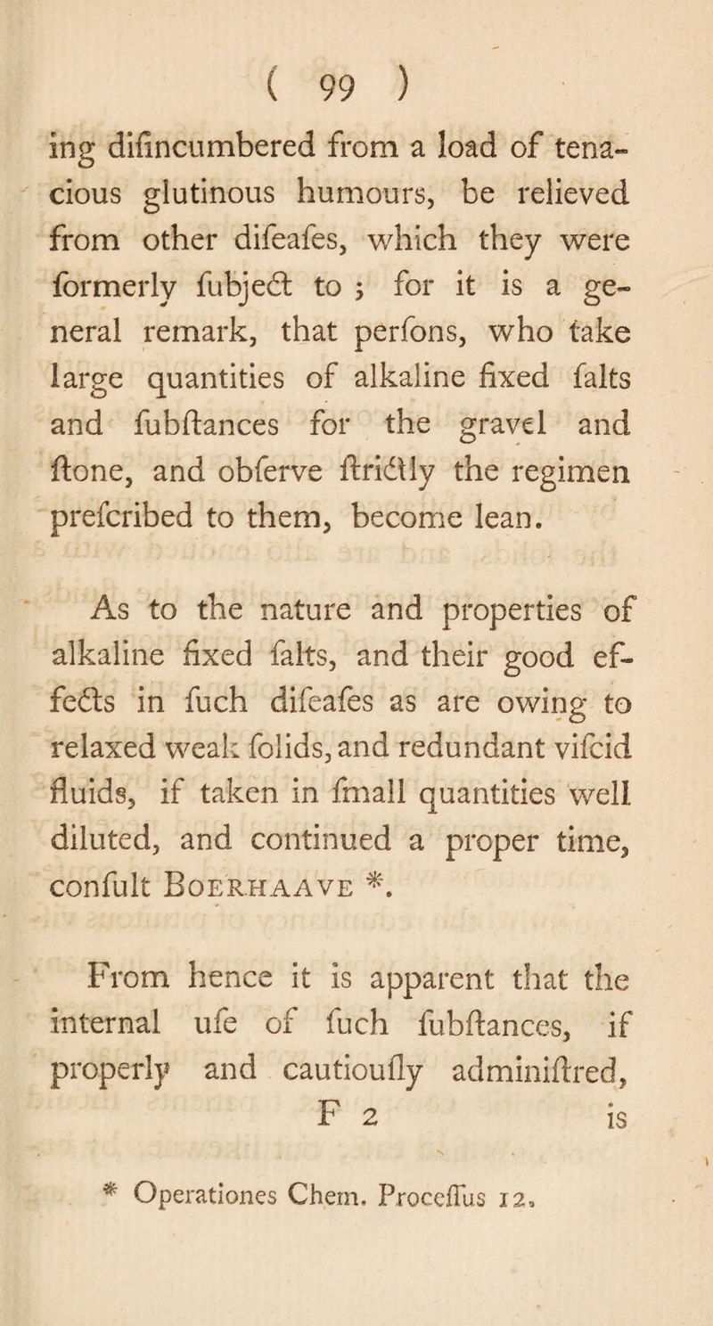 ing difincumbered from a load of tena¬ cious glutinous humours, be relieved from other difeafes, which they were formerly fubjecft to ; for it is a ge¬ neral remark, that perfons, who take large quantities of alkaline fixed falts and fubftances for the gravel and ftone, and obferve ftridiy the regimen prefcribed to them, become lean. As to the nature and properties of alkaline fixed falts, and their good ef¬ fects in fuch difeafes as are owing to relaxed weak folids,and redundant vifcid fluids, if taken in fmall quantities well diluted, and continued a proper time, confult Boerhaave From hence it is apparent that the internal ufe of fuch fubftances, if properly and cautioufly adminiftred, F 2 is * Operationes Chem. ProcefTus 12,