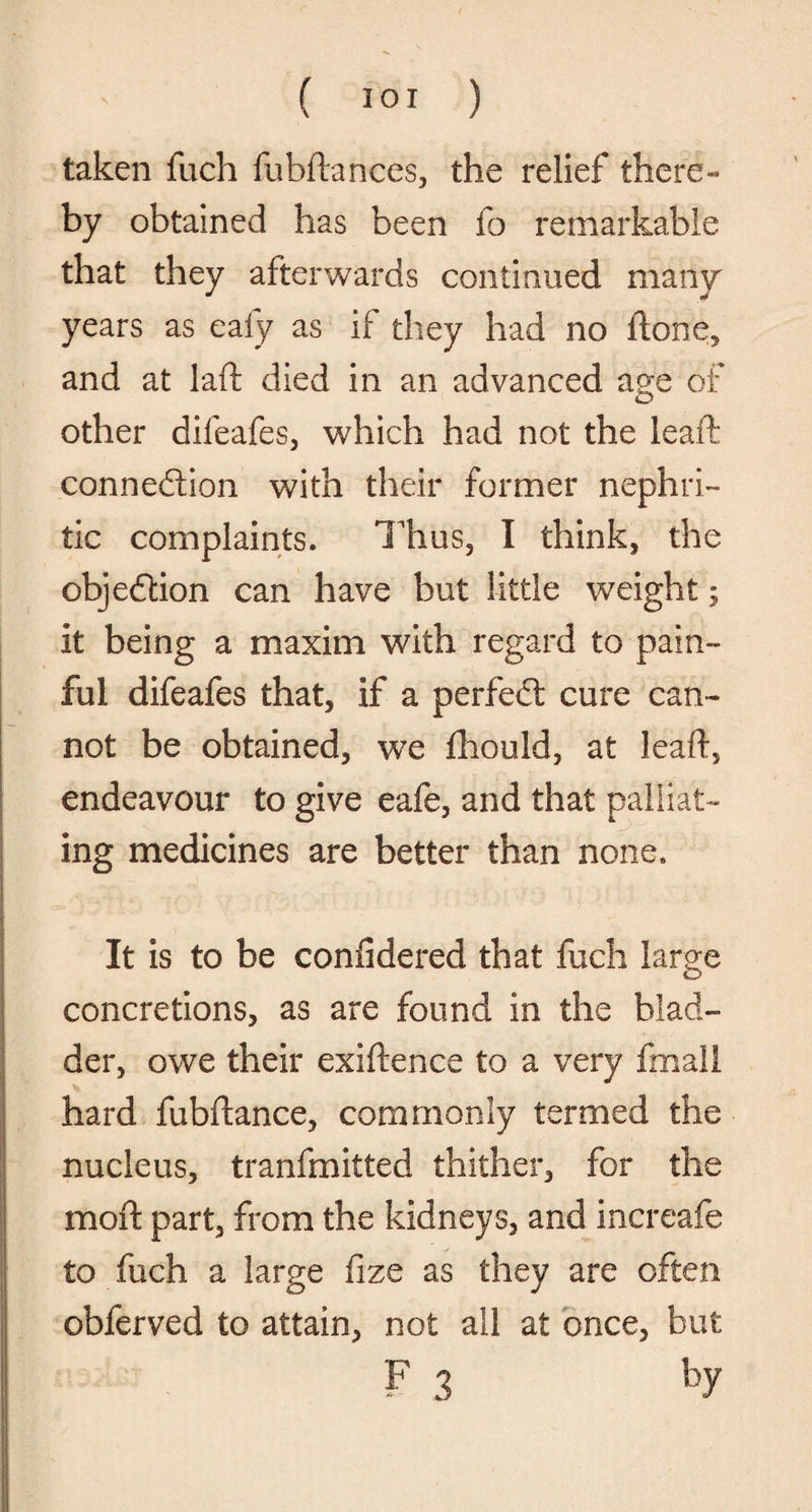 taken fuch fubftances, the relief there- by obtained has been fo remarkable that they afterwards continued many years as eafy as if they had no ftone, and at laft died in an advanced age of other difeafes, which had not the leaft; connection with their former nephri¬ tic complaints. Thus, I think, the objection can have but little weight; it being a maxim with regard to pain¬ ful difeafes that, if a perfeCt cure can¬ not be obtained, we fhould, at leaft, endeavour to give eafe, and that palliat¬ ing medicines are better than none. It is to be considered that fuch large concretions, as are found in the blad¬ der, owe their exiftence to a very fmall hard fubftance, commonly termed the nucleus, tranfmitted thither, for the moft part, from the kidneys, and increafe to fuch a large fize as they are often obferved to attain, not all at once, but F 3 by