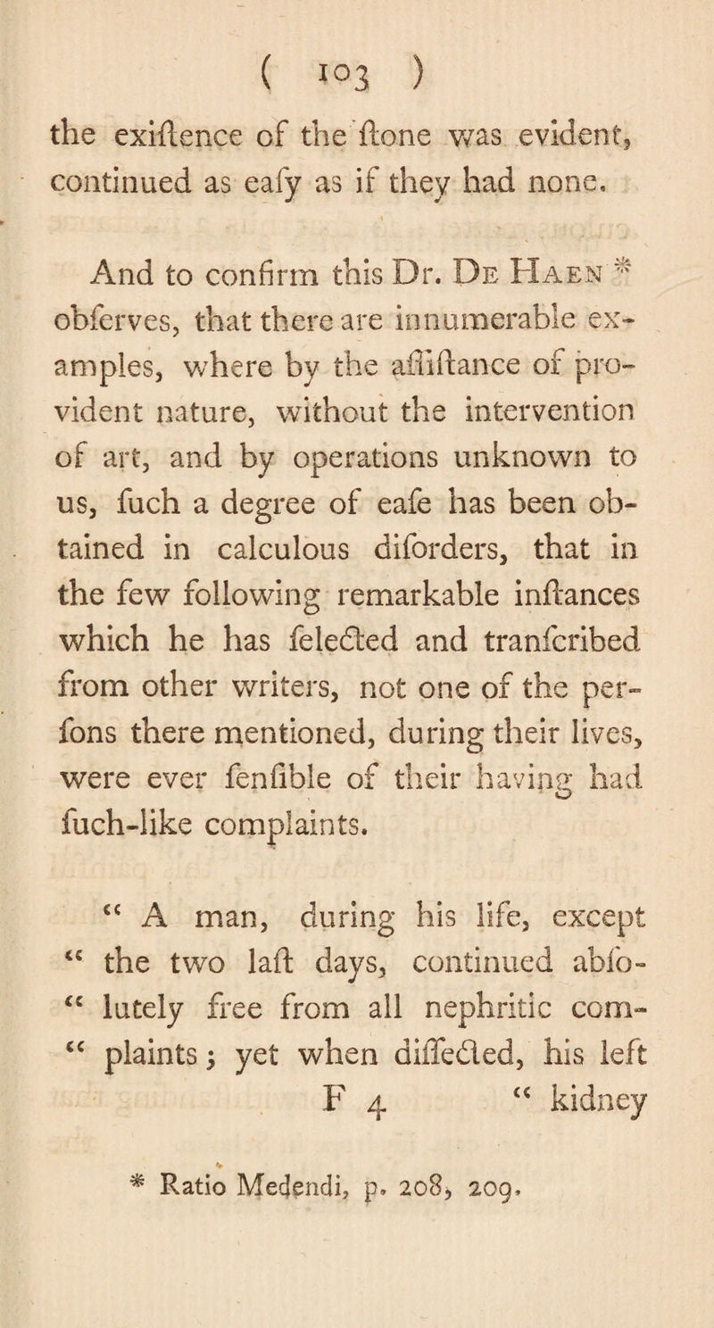 the exigence of the ftone was evident, continued as eafy as if they had none. And to confirm this Dr. De Haen* obferves, that there are innumerable ex¬ amples, where by the afdftance of pro¬ vident nature, without the intervention of art, and by operations unknown to us, fuch a degree of eafe has been ob¬ tained in calculous diforders, that in the few following remarkable inftances which he has feledted and tranfcribed from other writers, not one of the per- fons there mentioned, during their lives, were ever fenfible of their having had fuch-iike complaints. cc A man, during his life, except £e the two laft days, continued ablo- £C lutely free from all nephritic com- cc plaints; yet when diffe&ed, his left F 4 <€ kidney * Ratio Medendi, p. 208, 209,
