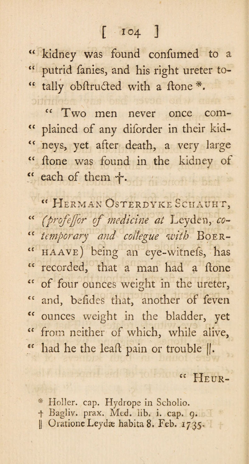 [ !°4 ] “ kidney was found confumed to a “ putrid fanies, and his right ureter to- t “ tally obftrudted with a ftone cc Two men never once com- cc plained of any diforder in their kid- <£ neys, yet after death, a very large “ ftone was found in the kidney of <c each of them c< Herman Osterdyke Schauht, “ (profeffor of medicine at Leyden, co- iC temporary and coltegue with Boer- haave) being an eye-witnefs, has £C recorded, that a man had a ftone of four ounces weight in the ureter, O J €C and, befides that, another of feven <c ounces weight in the bladder, yet <c from neither of which, while alive, *e had he the leaft pain or trouble ||. <c Heur- * Holler, cap. Hydrope in Scholio. f Bagliv. prax. Med. lib, i. cap. 9. j) Orationc Leydas habita 8. Feb. 1735.