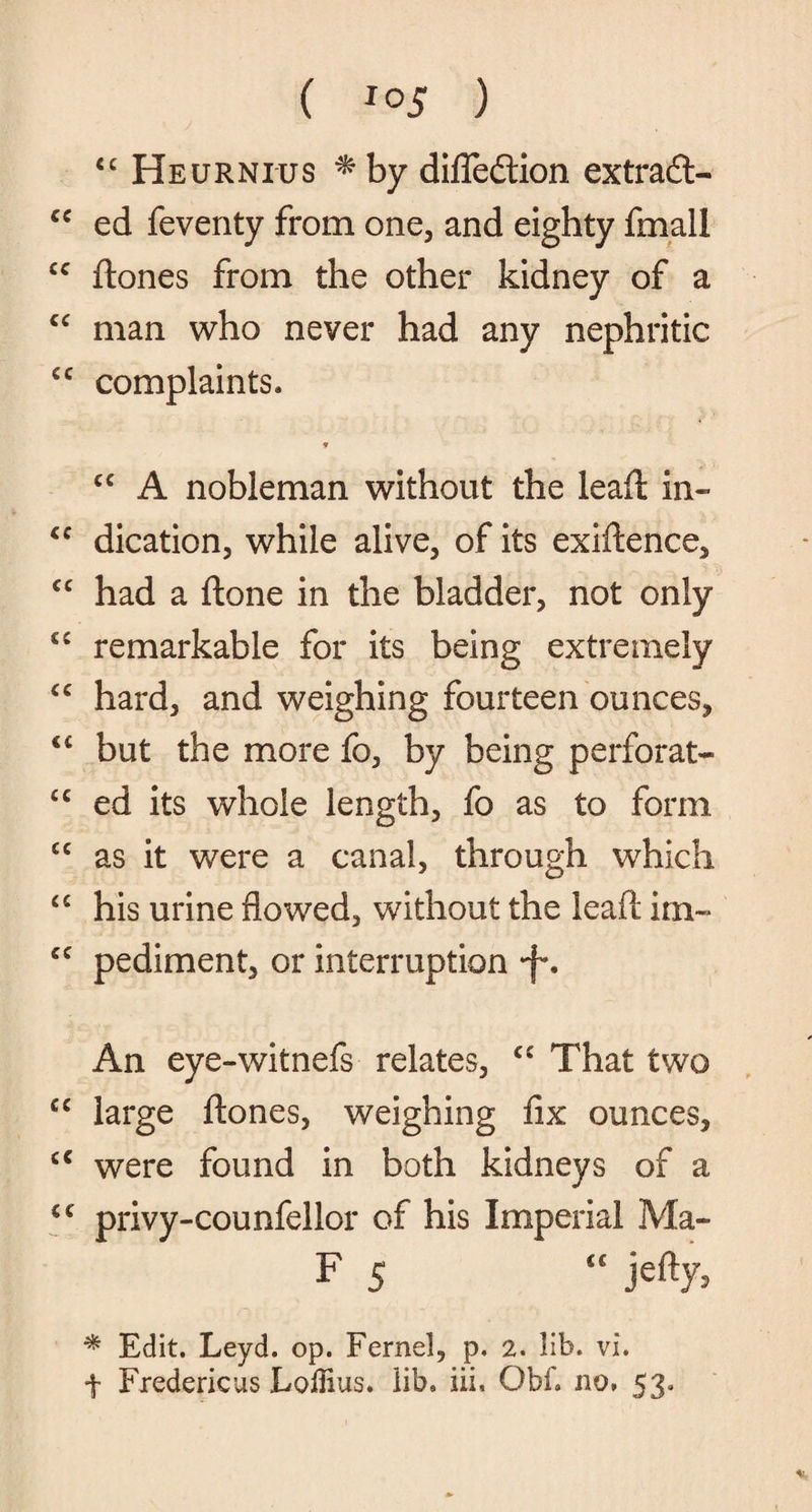 ( *°5 ) cc Heurnius * by difledlion extradt- £C ed feventy from one, and eighty fmall cc ftones from the other kidney of a “ man who never had any nephritic £C complaints. * cc A nobleman without the lead: in- £C dication, while alive, of its exigence, ££ had a ftone in the bladder, not only C£ remarkable for its being extremely ££ hard, and weighing fourteen ounces, <£ but the more fo, by being perforate £C ed its whole length, fo as to form £C as it were a canal, through which ££ his urine flowed, without the lead im~ £C pediment, or interruption •f*. An eye-witnefs relates, C£ That two ££ large ftones, weighing fix ounces, £< were found in both kidneys of a ££ privy-counfellor of his Imperial Ma- F 5 “ jefty, * Edit. Leyd. op. Fernel, p, 2. lib. vi. f Fredericas LolHus. lib. iii, Obh no, 53,