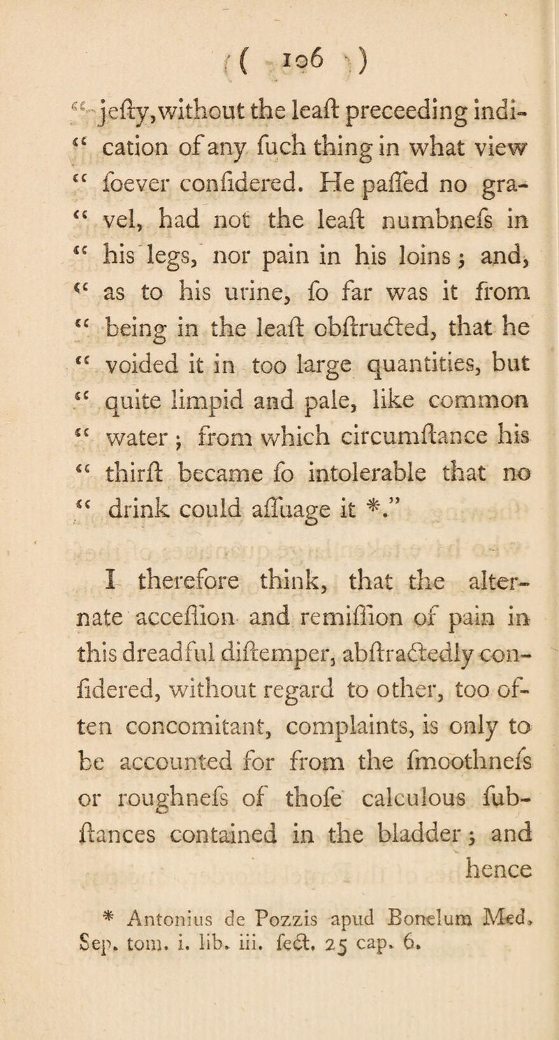 ajedy, without the lead preceeding indi- u cation of any fuch thing in what view cc foever confidered. He palled no gra- “ vel, had not the lead numbnefs in <c his legs, nor pain in his loins; and, cc as to his urine, fo far was it from cc being in the lead obdrufted, that he €C voided it in too large quantities, but cc quite limpid and pale, like common u water j from which circumdance his *c third became fo intolerable that no *c drink could affuage it I therefore think, that the alter¬ nate'acceflion and re million of pain in this dreadful didemper, abdraftediy con¬ fidered, without regard to other, too of¬ ten concomitant, complaints, is only to be accounted for from the fmoothnefs or roughnefs of thofe calculous fub- dances contained in the bladder; and hence * Antoni us de Pozzis apud Bonclum Med,