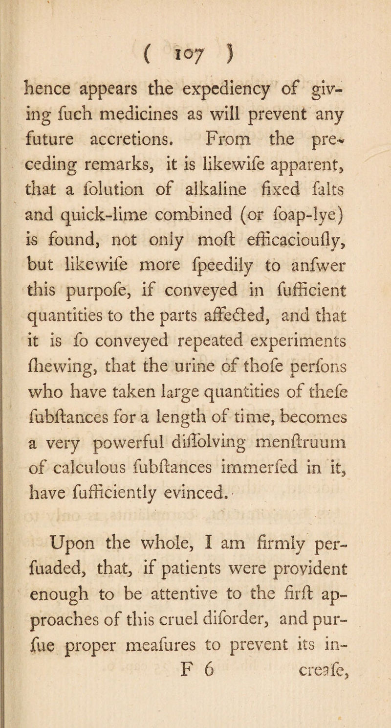 hence appears the expediency of giv¬ ing fuch medicines as will prevent any future accretions. From the pre* ceding remarks, it is likewiie apparent, that a folution of alkaline fixed fairs and quick-lime combined (or foap-lye) is found, not only moft efficacioufly, but likewiie more fpeedily to anfwer this purpofe, if conveyed in fufficient quantities to the parts affeded, and that it is fo conveyed repeated experiments (hewing, that the urine of thofe perfons who have taken large quantities of thefe fubftances for a length of time, becomes a very powerful diffolving menftruum of calculous fubftances irnmerfed in it, have fufticiently evinced. Upon the whole, I am firmly per- fuaded, that, if patients were provident enough to be attentive to the firft ap¬ proaches of this cruel diforder, and pur- fue proper meafures to prevent its in- F 6 creafe,