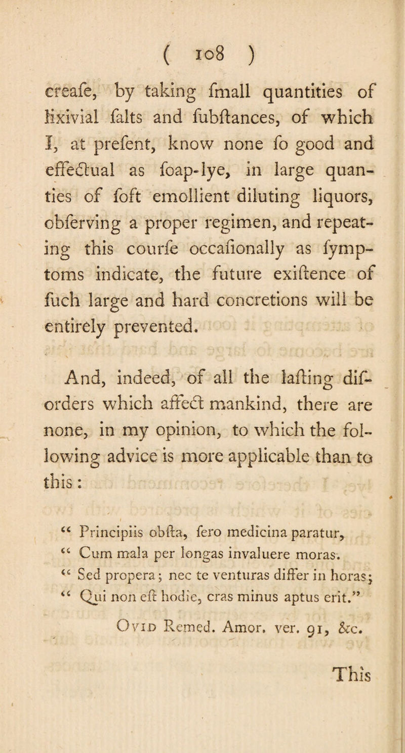 create-, by taking fmall quantities of Mxivial falts and fubftances, of which I, at prefent, know none fo good and effe&ual as foap-iye, in large quan- ties of foft emollient diluting liquors, obferving a proper regimen, and repeat¬ ing this courfe occafionally as fymp- toms indicate, the future exiftence of fuch large and hard concretions will be entirely prevented. And, indeed, of all the lafling dis¬ orders which affect mankind, there are none, in my opinion, to which the fol¬ lowing advice is more applicable than to this: c< Principiis obfta, fero medicina paratur. Cum mala per longas invaluere moras. Sed propera; nec te venturas differ in horas; <c Qui non eft hodie, eras minus aptus erit.” Ovid Remed. Amor. ver. 91, &c. This