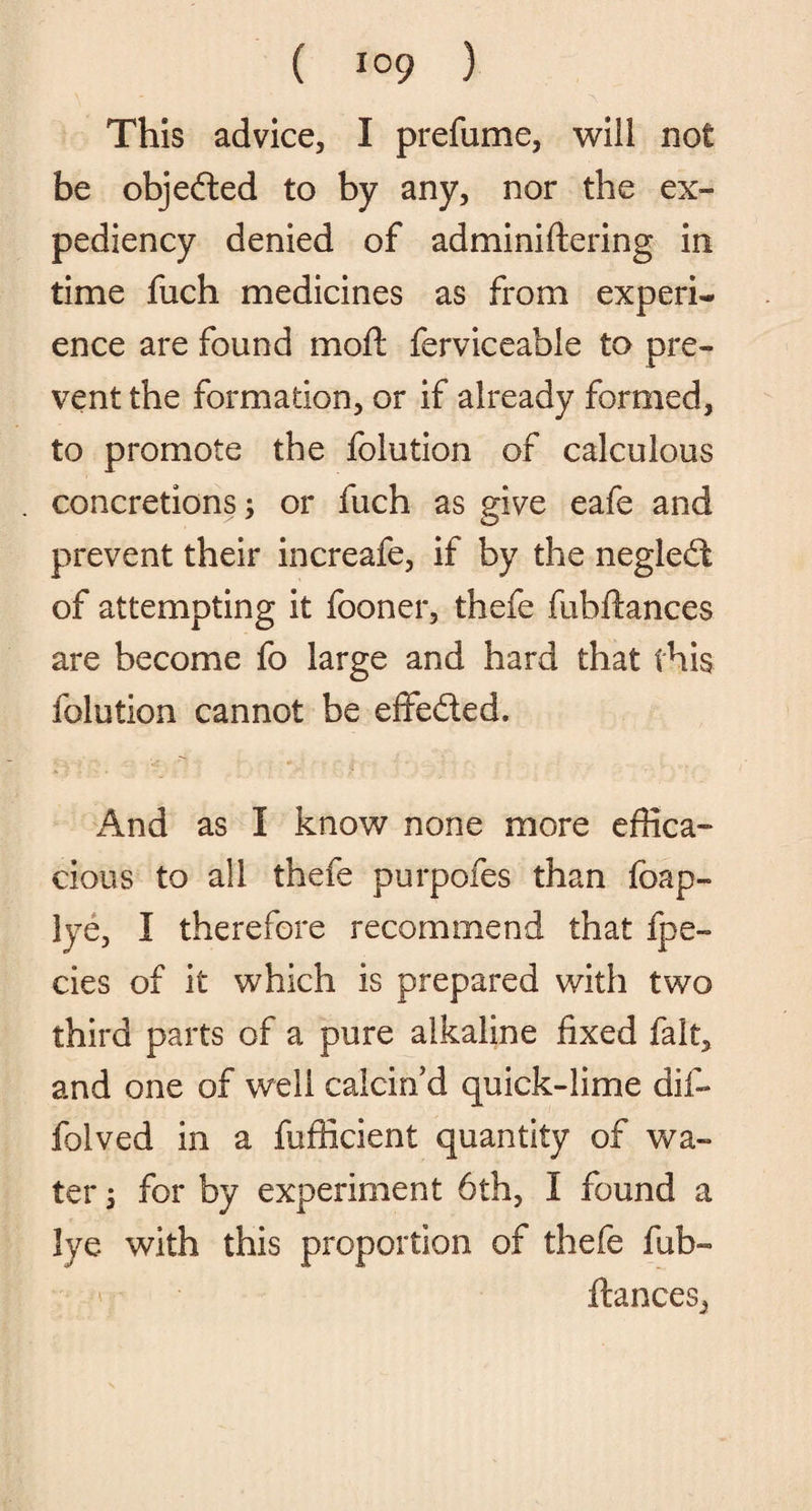 This advice, I prefume, will not be objected to by any, nor the ex¬ pediency denied of adminiftering in time fuch medicines as from experi¬ ence are found moft ferviceable to pre¬ vent the formation, or if already formed, to promote the folution of calculous concretions; or fuch as give eafe and prevent their increafe, if by the negled of attempting it fooner, thefe fubftances are become fo large and hard that this folution cannot be effeded. And as I know none more effica¬ cious to all thefe purpofes than foap- lye, I therefore recommend that fpe- cies of it which is prepared with two third parts of a pure alkaline fixed fait, and one of well calcin’d quick-lime dif- folved in a fufficient quantity of wa¬ ter ; for by experiment 6th, I found a lye with this proportion of thefe fub- fiances,